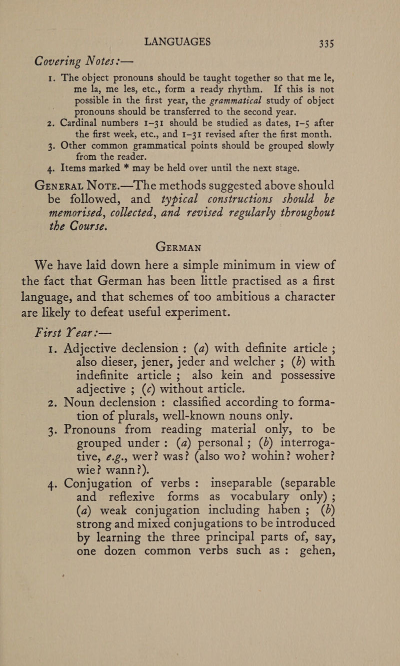 Covering Notes:— 1. The object pronouns should be taught together so that me le, me la, me les, etc., form a ready rhythm. If this is not possible in the first year, the grammatical study of object pronouns should be transferred to the second year. 2. Cardinal numbers 1-31 should be studied as dates, 1-5 after the first week, etc., and 1-31 revised after the first month. 3. Other common grammatical points should be grouped slowly from the reader. 4. Items marked * may be held over until the next stage. Genera Nott.—The methods suggested above should be followed, and typical constructions should be memorised, collected, and revised regularly throughout the Course. | GERMAN We have laid down here a simple minimum in view of the fact that German has been little practised as a first language, and that schemes of too ambitious a character are likely to defeat useful experiment. First Year:— 1. Adjective declension : (a) with definite article ; also dieser, jener, jeder and welcher ; (b) with indefinite article ; also kein and possessive adjective ; (¢) without article. 2. Noun declension : classified according to forma- tion of plurals, well-known nouns only. 3. Pronouns from reading material only, to be grouped under: (a) personal ; (4) interroga- tive, ¢.g., wer? was? (also wo? wohin? woher? wie? wann?). 4. Conjugation of verbs: inseparable (separable and reflexive forms as vocabulary only) ; (a) weak conjugation including haben; (A) strong and mixed conjugations to be introduced by learning the three principal parts of, say, one dozen common verbs such as: gehen,