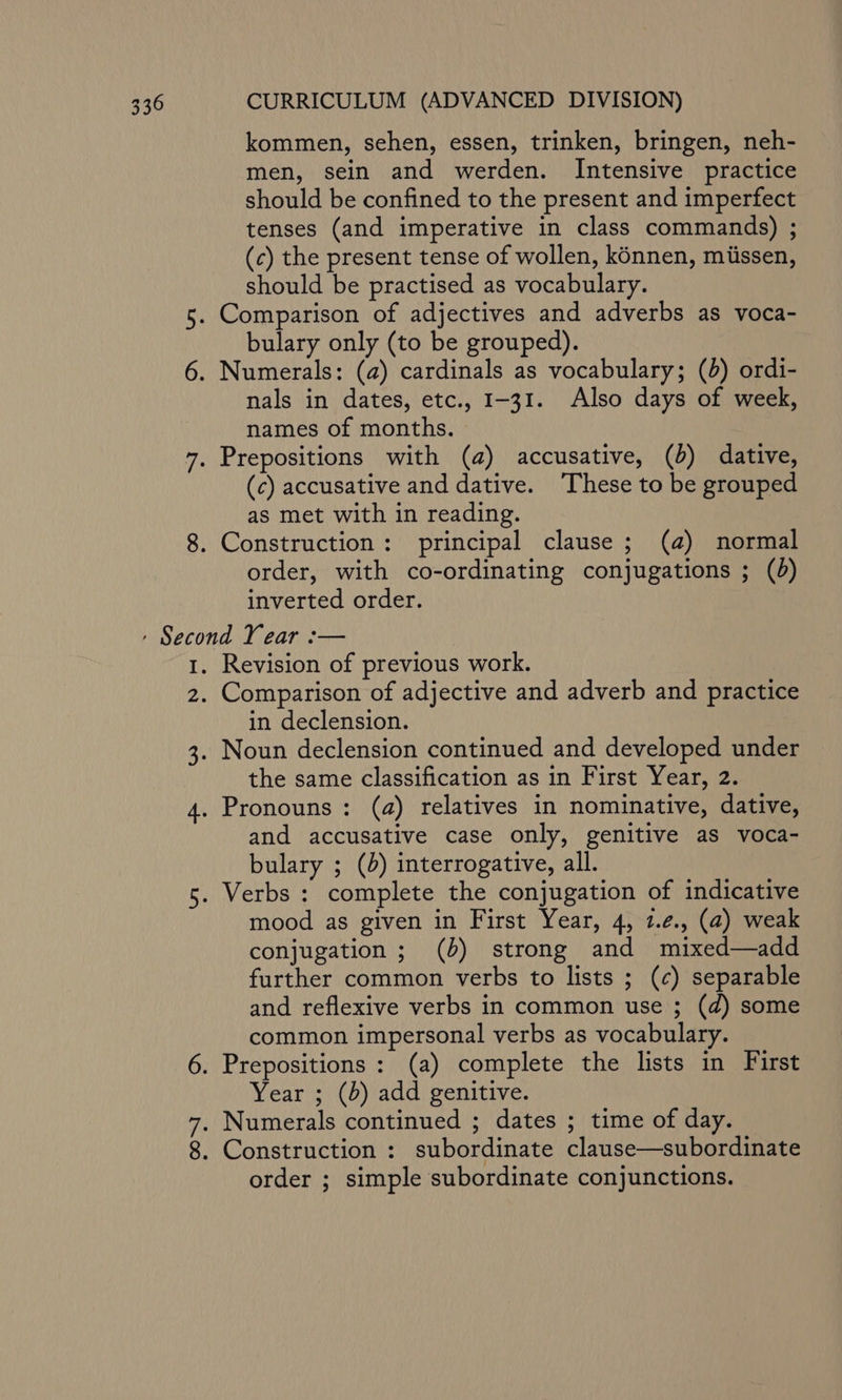 kommen, sehen, essen, trinken, bringen, neh- men, sein and werden. Intensive practice should be confined to the present and imperfect tenses (and imperative in class commands) ; (c) the present tense of wollen, konnen, miissen, should be practised as vocabulary. 5. Comparison of adjectives and adverbs as voca- bulary only (to be grouped). 6. Numerals: (a) cardinals as vocabulary; (d) ordi- nals in dates, etc., 1-31. Also days of week, names of months. 7. Prepositions with (a) accusative, (b) dative, (c) accusative and dative. These to be grouped as met with in reading. 8. Construction: principal clause ; (a) normal order, with co-ordinating conjugations ; () inverted order. 1. Revision of previous work. 2. Comparison of adjective and adverb and practice in declension. 3. Noun declension continued and developed under the same classification as in First Year, 2. 4. Pronouns: (a) relatives in nominative, dative, and accusative case only, genitive as voca- bulary ; (d) interrogative, all. 5. Verbs : complete the conjugation of indicative mood as given in First Year, 4, 1.¢., (a) weak conjugation ; (b) strong and mixed—add further common verbs to lists ; (c) separable and reflexive verbs in common use ; (d) some common impersonal verbs as vocabulary. 6. Prepositions : (a) complete the lists in First Year ; (b) add genitive. 7. Numerals continued ; dates ; time of day. 8. Construction : subordinate clause—subordinate order ; simple subordinate conjunctions.