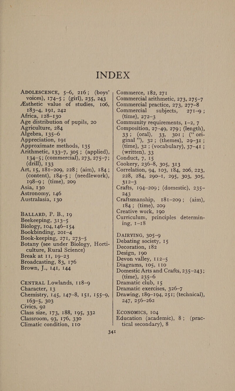 ADOLESCENCE, 5-6, 216; (boys’ voices), 174-5; (girl), 235, 243 fEsthetic value of studies, 106, 183-4, 191, 242 Africa, 128-130 Age distribution of pupils, 20 Agriculture, 284 Algebra, 135-6 Appreciation, 191 Approximate methods, 135 Arithmetic, 133-7, 305 ; (applied), 134-5; (commercial), 273, 275-7; (drill), 133 Art, 15, 181-209, 228; (aim), 184; (content), 184-5 ; (needlework), 198-9 ; (time), 209 Asia, 130 Astronomy, 146 Australasia, 130 BALLARD, P. B., 19 Beekeeping, 313-5 Biology, 104, 146-154 Bookbinding, 201-4 Book-keeping, 271, 273-5 Botany (see under Biology, Horti- culture, Rural Science) Break at II, 19-23 Broadcasting, 83, 176 Brown, J., 141, 144 CENTRAL Lowlands, 118-9 Character, 13 Chemistry, 145, 147-8, 151, 155-9, 163-5, 303 Civics, 92 Class size, 173, 188, 195, 332 Classroom, 93, 176, 330 Climatic condition, 110 Commerce, 182, 271 Commercial arithmetic, 273, 275-7 Commercial practice, 273, 277-8 Commercial subjects, 271-9; (time), 272-3 Community requirements, 1-2, 7 Composition, 27-49, 279; (length), 33; (oral), 33, 301; (“ ori- ginal’), 32; (themes), 29-31; (time), 32 ; (vocabulary), 37-41 ; (written), 33 Conduct, 7, 15 Cookery, 236-8, 305, 313 Correlation, 94, 103, 184, 206, 223, 228, 284, 290-I, 295, 303, 305, 312-3 Crafts, 194-209; (domestic), 235- 243 Craftsmanship, 181-209; (aim), 184; (time), 209 Creative work, 190 Curriculum, principles determin- ing, 1-18 DAIRYING, 305-9 Debating society, 15 Decoration, 182 Design, 190 Devon valley, 112-5 Diagrams, 105, I10 Domestic Arts and Crafts, 235-243; (time), 235-6 Dramatic club, 15 Dramatic exercises, 326-7 Drawing, 189-194, 251; (technical), 247, 256-262 ECONOMICS, 104 Education (academic), 8 ; tical secondary), 8 (prac-