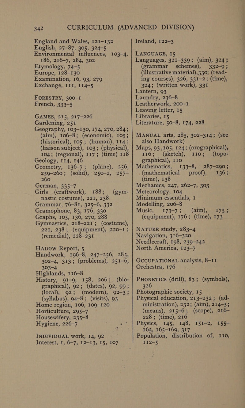 England and Wales, 121-132 English, 27-87, 305, 324-5 Environmental influences, 186, 216-7, 284, 302 Etymology, 74-5 Europe, 128-130 Examination, 16, 93, 279 Exchange, III, 114-5 103-4, FORESTRY, 300-1 French, 333-5 GAMES, 215, 217-226 Gardening, 251 Geography, 103-130, 174, 270, 284; (aim), 106-8; (economic), 105; (historical), 105 ; (human), 114; (liaison subject), 103; (physical), 104; (regional), 117; (time) 118 Geology, 114, 146 Geometry, 136-7; (plane), 256, 259-260; (solid), 250-2, 257- 260 German, 335-7 Girls (craftwork), 188; nastic costume), 221, 238. Grammar, 76-81, 325-6, 332 Gramophone, 83, 176, 330 Graphs, 105, 136, 270, 288 Gymnastics, 218-221; (costume), 221, 238; (equipment), 220-1 ; (remedial), 228-231 (gym- HADOW Report, 5 Handwork, 196-8, 247-256, 285, 302-4, 313; (problems), 251-6, 303-4 Highlands, 116-8 History, 91-9, 158, 206;, (bio- graphical), 92; (dates), 92, 99; (local), 92; (modern), 92-3; (syllabus), 94-8 ; (visits), 93 Home region, 106, 109-120 Horticulture, 295-7 Housewifery, 235-8 INDIVIDUAL work, 14, 92 Interest, I, 6-7, 12-13, 15, 107. Ireland, 122-3 LANGUAGE, I5 Languages, 321-339; (aim), 324; (grammar schemes), 332-9; (illustrative material),330; (read- ing courses), 326, 331-2; (time), 324; (written work), 331 Lantern, 93 Laundry, 236-8 Leatherwork, 200-1 Leaving letter, 15 Libraries, 15 Literature, 50-8, 174, 228 MANUAL arts, 285, 302-314; (see also Handwork) Maps, 93 ,105, 124; (orographical), 116; (sketch), 110; (topo- graphical), 110 Mathematics, 133-8, 287-290; (mathematical proof), 136; (time), 138 Mechanics, 247, 262-7, 303 Meteorology, 104 Minimum essentials, 1 Modelling, 206-8 Music, 173-73. (aim), agi 7ae (equipment), 176; (time), 173 NATURE study, 283-4 Navigation, 316-320 Needlecraft, 198, 239-242 North America, 123-7 OCCUPATIONAL analysis, 8-11 Orchestra, 176 PHONETICS (drill), 83; (symbols), 326 Photographic society, 15 Physical education, 213-232; (ad- ministration), 232; (aim), 214-5; (means), 215-6; (scope), 216— 228 ; (time), 216 145, 148, 163, 165-169, 317 Population, distribution of, 110, 112-5 151-2, 155-