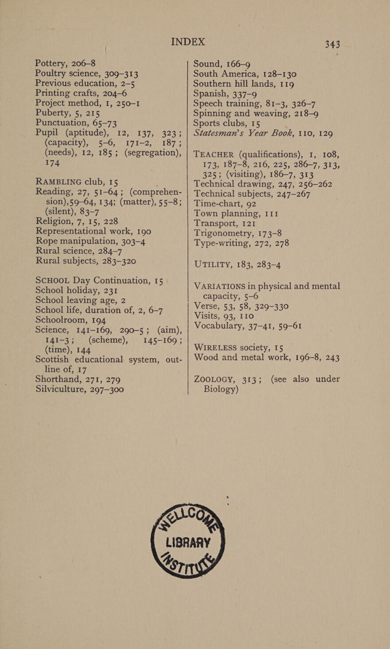 Pottery, 206-8 Poultry science, 309-313 Previous education, 2-5 Printing crafts, 204-6 Project method, 1, 250-1 Puberty, 5, 215 Punctuation, 65-73 Pupil (aptitude), 12, 137, 323; (capacity), 5-6, I7I-2, 187; (needs), 12, 185; (segregation), 174 RAMBLING club, 15 f Reading, 27, 51-64; (comprehen- sion),59-64, 134; (matter), 55-8; (silent), 83-7 Religion, 7, 15, 228 Representational work, 190 Rope manipulation, 303-4 Rural science, 284-7 Rural subjects, 283-320 SCHOOL Day Continuation, 15 School holiday, 231 School leaving age, 2 School life, duration of, 2, 6-7 Schoolroom, 194 Science, 141-169, 290-5; (aim), I41-3; (scheme), 145-160; (time), 144 Scottish educational system, out- line of, 17 Shorthand, 271, 279 Silviculture, 297-300 343 Sound, 166-9 South America, 128-130 Southern hill lands, 119 Spanish, 337-9 Speech training, 81-3, 326-7 Spinning and weaving, 218-9 Sports clubs, 15 ; Statesman’s Year Book, 110, 129 TEACHER (qualifications), 1, 108, 173, 187-8, 216, 225, 286-7, 313, 325; (visiting), 186-7, 313 Technical drawing, 247, 256-262 Technical subjects, 247-267 Time-chart, 92 Town planning, III Transport, 121 Trigonometry, 173-8 Type-writing, 272, 278 UTILITY, 183, 283-4 VARIATIONS in physical and mental capacity, 5-6 Verse, 53, 58, 329-330 Visits, 93, 110 Vocabulary, 37-41, 59-61 WIRELESS society, 15 Wood and metal work, 196-8, 243 ZOOLOGY, 313; Biology) (see also under