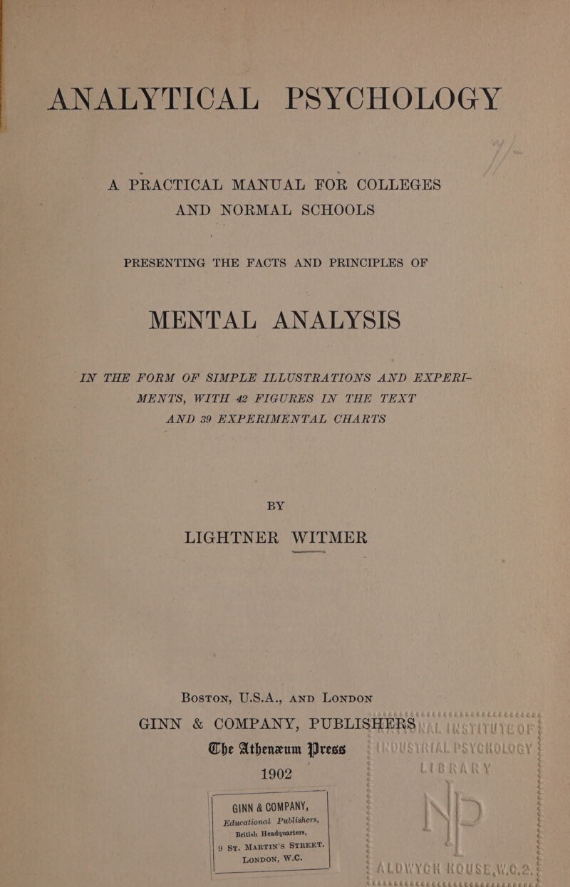 ANALYTICAL PSYCHOLOGY A PRACTICAL MANUAL FOR COLLEGES | AND NORMAL SCHOOLS PRESENTING THE FACTS AND PRINCIPLES OF MENTAL ANALYSIS IN THE FORM OF SIMPLE ILLUSTRATIONS AND EXPERI- MENTS, WITH 42 FIGURES IN THE TEXT AND 39 EXPERIMENTAL CHARTS BY LIGHTNER WITMER Boston, U.S.A., Aanp LONDON GINN &amp; COMPANY, PUBLISHERS ire) ver The Atheneum Press L PSYCHOLOGY § 1902 | CB RARY | | GINN &amp; COMPANY, | | is, || Educational Publishers, . . British Headquarters, \| 9 Sy. MARTIN’S STREET; | LONDON, W.C. nae es * | : UY OR hOUST Wee, ; « TCRCHeCEECEECEECE ECCEECECE Eee eee Ce ee