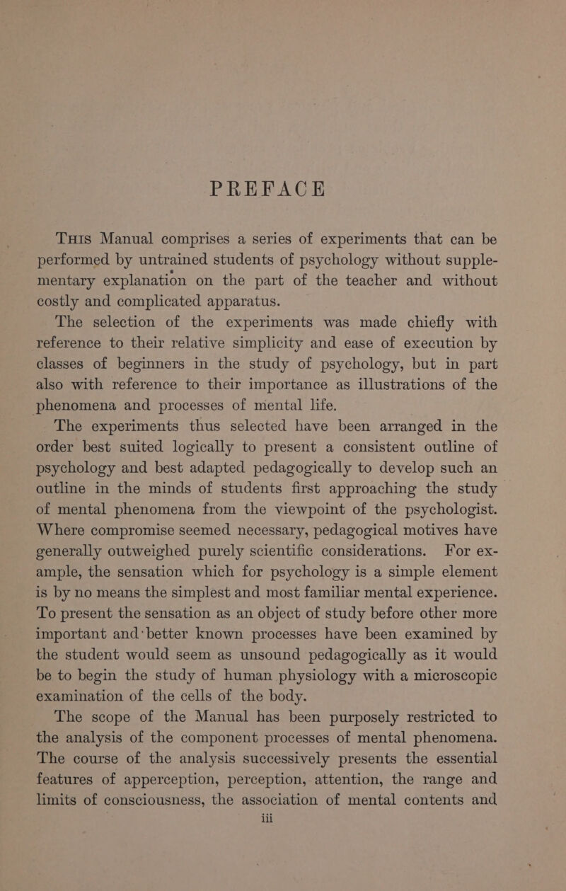 PREFACE Tuts Manual comprises a series of experiments that can be performed by untrained students of psychology without supple- mentary explanation on the part of the teacher and without costly and complicated apparatus. The selection of the experiments was made chiefly with reference to their relative simplicity and ease of execution by classes of beginners in the study of psychology, but in part also with reference to their importance as illustrations of the phenomena and processes of mental life. The experiments thus selected have been arranged in the order best suited logically to present a consistent outline of psychology and best adapted pedagogically to develop such an outline in the minds of students first approaching the study of mental phenomena from the viewpoint of the psychologist. Where compromise seemed necessary, pedagogical motives have generally outweighed purely scientific considerations. For ex- ample, the sensation which for psychology is a simple element is by no means the simplest and most familiar mental experience. To present the sensation as an object of study before other more important andbetter known processes have been examined by the student would seem as unsound pedagogically as it would be to begin the study of human physiology with a microscopic examination of the cells of the body. The scope of the Manual has been purposely restricted to the analysis of the component processes of mental phenomena. The course of the analysis successively presents the essential features of apperception, perception, attention, the range and limits of consciousness, the association of mental contents and