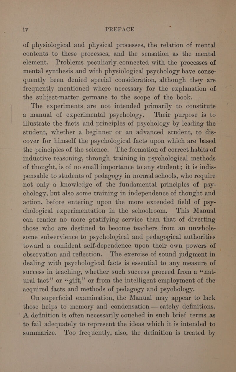 of physiological and physical processes, the relation of mental contents to these processes, and the sensation as the mental element. Problems peculiarly connected with the processes of mental synthesis and with physiological psychology have conse- quently been denied special consideration, although they are frequently mentioned where necessary for the explanation of the subject-matter germane to the scope of the book. The experiments are not intended primarily to constitute a manual of experimental psychology. Their purpose is to illustrate the facts and principles of psychology by leading the student, whether a beginner or an advanced student, to dis- cover for himself the psychological facts upon which are based the principles of the science. The formation of correct habits of inductive reasoning, through training in psychological methods of thought, is of no small importance to any student; it is indis- pensable to students of pedagogy in normal schools, who require not only a knowledge of the fundamental principles of psy- chology, but also some training in independence of thought and action, before entering upon the more extended field of psy- chological experimentation in the schoolroom. This Manual can render no more gratifying service than that of diverting those who are destined to become teachers from an unwhole- some subservience to psychological and pedagogical authorities toward a confident self-dependence upon their own powers of observation and reflection. The exercise of sound judgment in dealing with psychological facts is essential to any measure of success in teaching, whether such success proceed from a “nat- ural tact”’ or “ gift,” or from the intelligent employment of the acquired facts and methods of pedagogy and psychology. On superficial examination, the Manual may appear to lack those helps to memory and condensation — catchy definitions. ' A definition is often necessarily couched in such brief terms as to fail adequately to represent the ideas which it is intended to summarize. ‘Too frequently, also, the definition is treated by