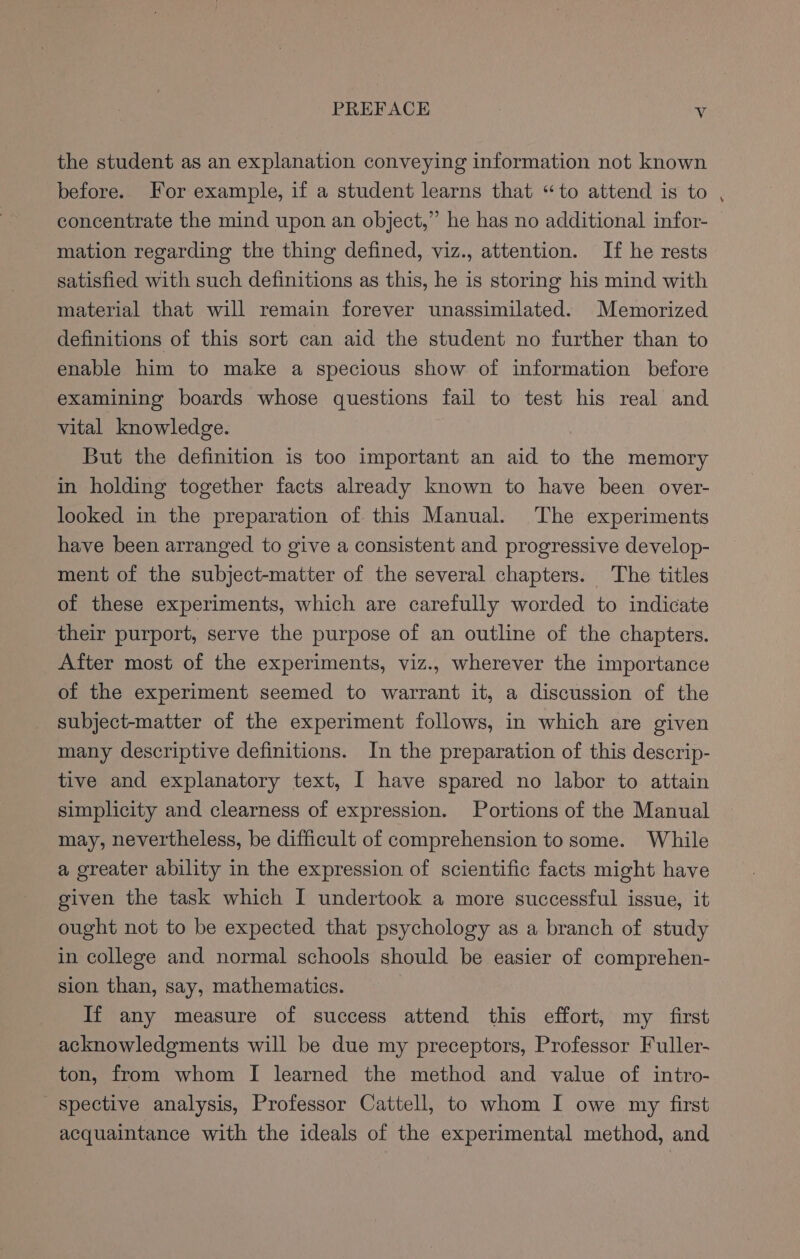 the student as an explanation conveying information not known before. For example, if a student learns that “to attend is to concentrate the mind upon an object,” he has no additional infor- mation regarding the thing defined, viz., attention. If he rests satisfied with such definitions as this, he is storing his mind with material that will remain forever unassimilated. Memorized definitions of this sort can aid the student no further than to enable him to make a specious show of information before examining boards whose questions fail to test his real and vital knowledge. | But the definition is too important an aid to the memory in holding together facts already known to have been over- looked in the preparation of this Manual. The experiments have been arranged to give a consistent and progressive develop- ment of the subject-matter of the several chapters. The titles of these experiments, which are carefully worded to indicate their purport, serve the purpose of an outline of the chapters. After most of the experiments, viz., wherever the importance of the experiment seemed to warrant it, a discussion of the subject-matter of the experiment follows, in which are given many descriptive definitions. In the preparation of this descrip- tive and explanatory text, I have spared no labor to attain simplicity and clearness of expression. Portions of the Manual may, nevertheless, be difficult of comprehension to some. While a greater ability in the expression of scientific facts might have given the task which I undertook a more successful issue, it ought not to be expected that psychology as a branch of study in college and normal schools should be easier of comprehen- sion than, say, mathematics. If any measure of success attend this effort, my first acknowledgments will be due my preceptors, Professor Fuller- ton, from whom I learned the method and value of intro- spective analysis, Professor Cattell, to whom I owe my first acquaintance with the ideals of the experimental method, and