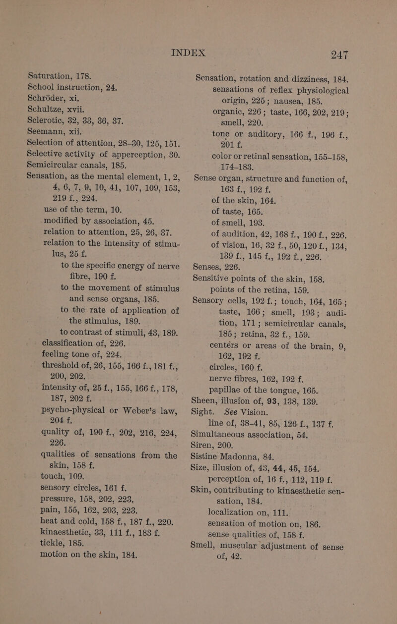 School instruction, 24. Schroder, xi. Schultze, xvii. Sclerotic, 32, 33, 36, 37. Seemann, xii. Selection of attention, 28-30, 125, 151. Selective activity of apperception, 30. Semicircular canals, 185. Sensation, as the mental element, 1, 2, 4, 6, 7, 9, 10, 41, 107, 109, 153, 219 f., 224. use of the term, 10. modified by association, 45. relation to attention, 25, 26, 37. relation to the intensity of stimu- lus, 25 f. to the specific energy of nerve fibre, 190 f. to the movement of stimulus and sense organs, 185. to the rate of application of the stimulus, 189. to contrast of stimuli, 43, 189. classification of, 226. feeling tone of, 224. threshold of, 26, 155, 166 f., 181 7 200, 202. intensity of, 25 f., 155, 166 f., 178, 187, 202 f. psycho-physical or Weber’s law, 204. f. quality of, 190 f., 202, 216, 224, 226. . qualities of sensations from the skin, 158 f. touch, 109. sensory circles, 161 f. pressure, 158, 202, 223. pain, 155, 162, 203, 223. heat and cold, 158 f., 187 f., 220. kinaesthetic, 33, 111 f., 183 f. tickle, 185. motion on the skin, 184. Sensation, rotation and dizziness, 184. sensations of reflex physiological origin, 225; nausea, 185. organic, 226; taste, 166, 202, 219; smell, 220. tone or auditory, 166 f., 196 f., 201 f. color or retinal sensation, 155-158, 174-188. Sense organ, structure and function of, Hh et aia A pile a of the skin, 164. of taste, 165. of smell, 193. of audition, 42, 168 f., 190f., 226. of vision, 16, 32 f., 50, 120£., 134, 189 f., 145 f., 192 £., 226. Senses, 226. Sensitive points of the skin, 158. points of the retina, 159. Sensory cells, 192 f.; touch, 164, 165; taste, 166; smell, 193; audi- tion, 171; semicircular canals, 185; retina, 32 f., 159. centers or areas of the brain, 9, 162, 192 f. circles, 160 f. nerve fibres, 162, 192 f. papillae of the tongue, 165. Sheen, illusion of, 98, 138, 139. Sight. See Vision. line of, 88-41, 85, 126 f., 137 f. Simultaneous association, 54. Siren, 200. Sistine Madonna, 84. Size, illusion of, 43, 44, 45, 154. perception of, 16 f., 112, 119 f. Skin, contributing to kinaesthetic sen- sation, 184. localization on, 111. sensation of motion on, 186. sense qualities of, 158 f. Smell, muscular adjustment of sense of, 42.