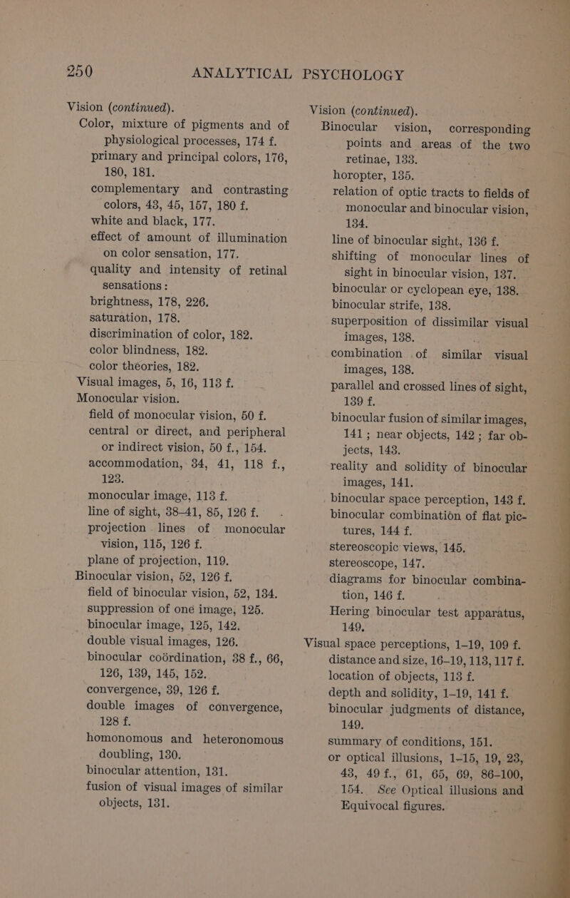 Vision (continued). Color, mixture of pigments and of Vision (continued). Binocular vision, corresponding physiological processes, 174 f. primary and principal colors, 176, 180, 181. complementary and contrasting colors, 48, 45, 157, 180 f. white and black, 177. effect of amount of. illumination on color sensation, 177. quality and intensity of retinal sensations : brightness, 178, 226. saturation, 178. discrimination of color, 182. color blindness, 182. color theories, 182. Visual images, 5, 16, 118 f. field of monocular Vision, 50 f. central or direct, and peripheral or indirect vision, 50 f., 154. accommodation, 34, 41, 118 f., 123. : monocular image, 113 f. line of sight, 88-41, 85, 126 f. projection . lines of monocular vision, 115, 126 f. _ plane of projection, 119. field of binocular vision, 52, 134. suppression of oné image, 125. binocular image, 125, 142. double visual images, 126. binocular coérdination, 38 f., 66, 126, 139, 145, 152. convergence, 39, 126 f. double images of convergence, 128 f. homonomous and heteronomous doubling, 130. binocular attention, 131. fusion of visual images of similar objects, 131. points and areas of the two retinae, 133. horopter, 135. relation of optic tracts to fields of monocular and binocular vision, 134. line of binocular sight, 136 E shifting of monocular lines of sight in binocular vision, 137. _ binocular or cyclopean eye, 138. binocular strife, 138. superposition of dissimilar visual images, 1388. . combination .of similar visual images, 138. parallel and crossed. lines of sight, 139 f. binocular fusion of similar i images, 141; near objects, 142 ; far ob- seats: 143. reality and solidity of binocular images, 141. binocular space perception, 148 f. binocular combination of flat pic- tures, 144 f. stereoscopic views, 145. stereoscope, 147, diagrams for binocular combina- tion, 146 f. Hering binocular test apparatus, 149, distance and size, 16-19, 113, 117 f. location of objects, 113 f. depth and solidity, 1-19, 141 f. binocular. judgments of distance, 149, summary of conditions, 151. or optical illusions, 1-15, 19, 28, 43, 49f., 61, 65, 69, 86-100, 154. See Optical illusions and Equivocal figures.