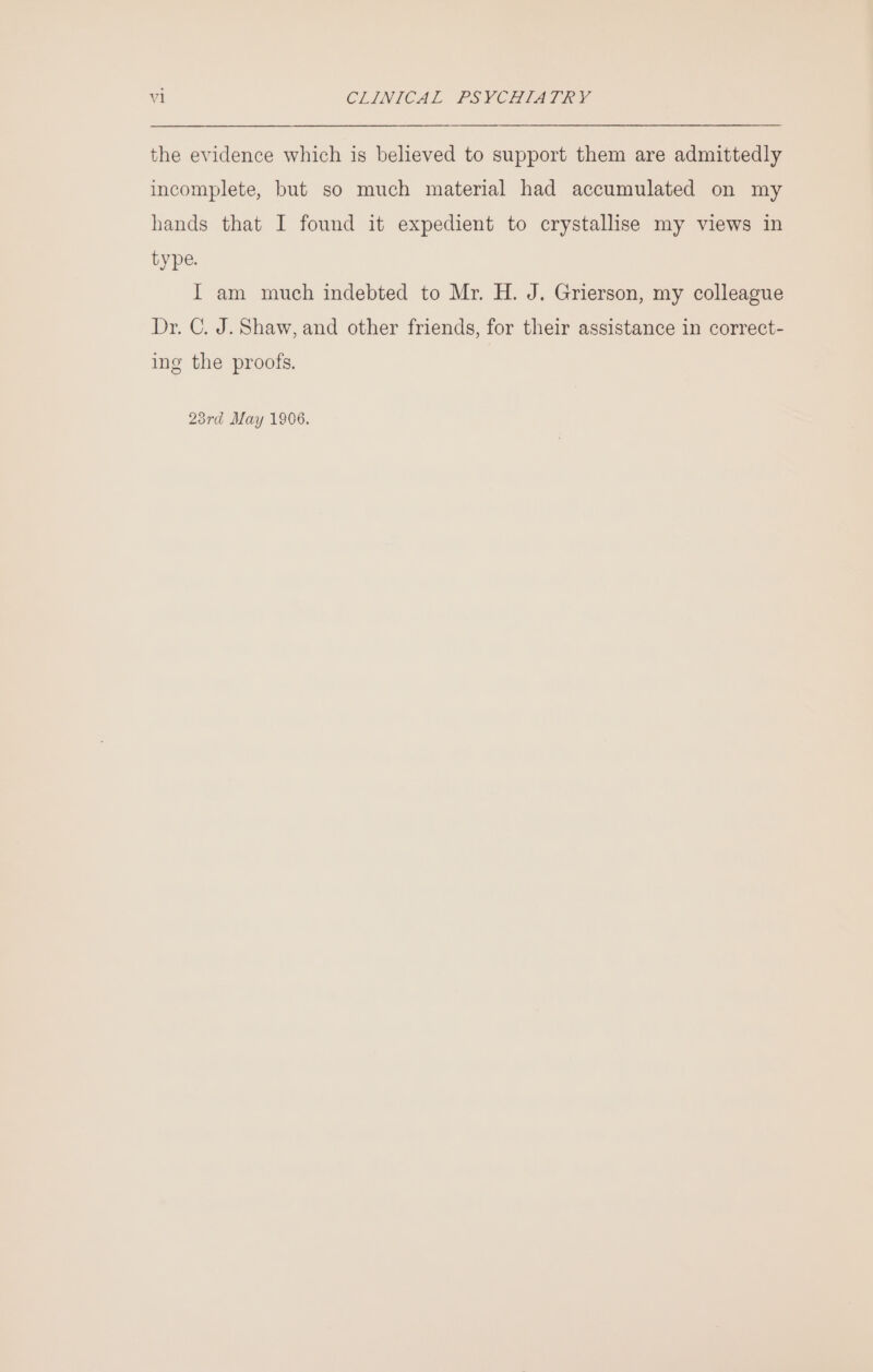 the evidence which is believed to support them are admittedly incomplete, but so much material had accumulated on my hands that I found it expedient to crystallise my views in type. I am much indebted to Mr. H. J. Grierson, my colleague Dr. C. J. Shaw, and other friends, for their assistance in correct- ing the proofs. 23rd May 1906.