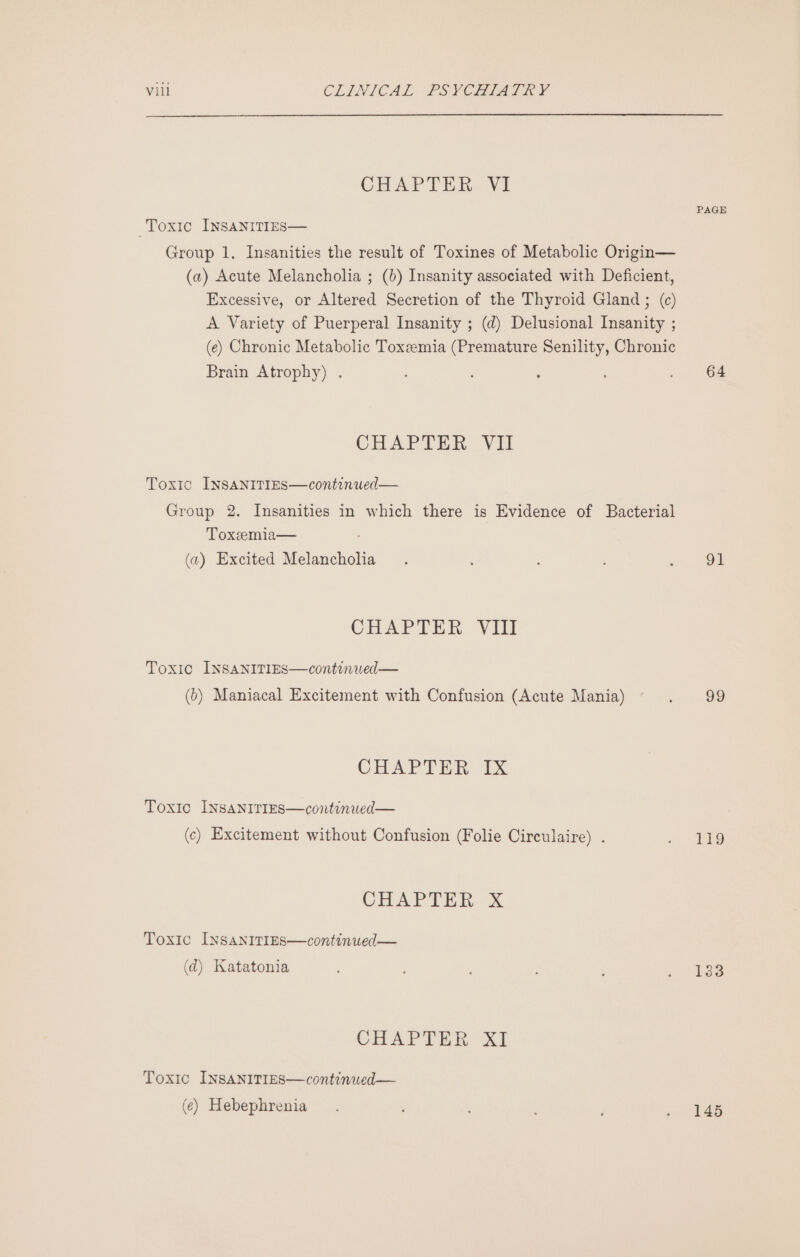 CHAPTER YI PAGE Toxic INSANITIES— Group 1. Insanities the result of Toxines of Metabolic Origin— (a) Acute Melancholia ; (b) Insanity associated with Deficient, Excessive, or Altered Secretion of the Thyroid Gland ; (¢) A Variety of Puerperal Insanity ; (d) Delusional Insanity ; (e) Chronic Metabolic Toxeemia (Premature Senility, Chronic Brain Atrophy) . , ; . 64 CHAPTER Vit Toxic INsaNITIEs—continued— Group 2. Insanities in which there is Evidence of Bacterial Toxeemia— (a) Excited Melancholia. 2 OF CHAPTER VIlIl Toxic INSANITIES—continued— (5) Maniacal Excitement with Confusion (Acute Mania) in gow, CHAPTER IX Toxic INSANITIES—continwed— (c) Excitement without Confusion (Folie Circulaire) . oe CHAPTER X Toxic INSANITIES—continued— (d) Katatonia ; : ; i Gees CHAPTER XI Toxic INSANITIES—continued— (¢) Hebephrenia - 146