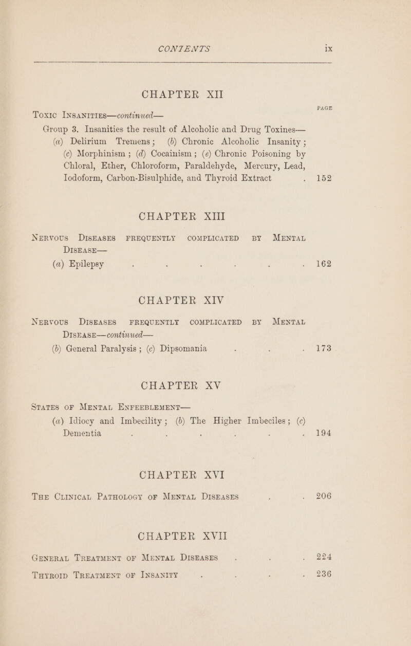 CHAPTER Ail Toxic INSANITIES—continued— Group 3. Insanities the result of Alcoholic and Drug Toxines— (2) Delirium Tremens; (%) Chronic Alcoholic Insanity ; (c) Morphinism ; (d) Cocainism ; (¢) Chronic Poisoning by Chloral, Ether, Chloroform, Paraldehyde, Mercury, Lead, Iodoform, Carbon-Bisulphide, and Thyroid Extract CHAPTER XIil Nervous DISEASES FREQUENTLY COMPLICATED BY MENTAL DISEASE— (a) Epilepsy CHAPTER XIV Nervous DISEASES FREQUENTLY COMPLICATED BY MENTAL DISEASE—continued— (b) General Paralysis ; (c) Dipsomania CHAPTER XV States OF Menta ENFEEBLEMENT— (a) Idiocy and Imbecility; (0) The Higher Imbeciles; (c) Dementia ; ‘ ; : ? CHAPTER XVI THE CLINICAL PATHOLOGY oF MENTAL DISEASES CHAPTER XYVil GENERAL TREATMENT OF MeEntTAL DISEASES THYROID TREATMENT OF INSANITY PAGE 152 162 194 206 224 236