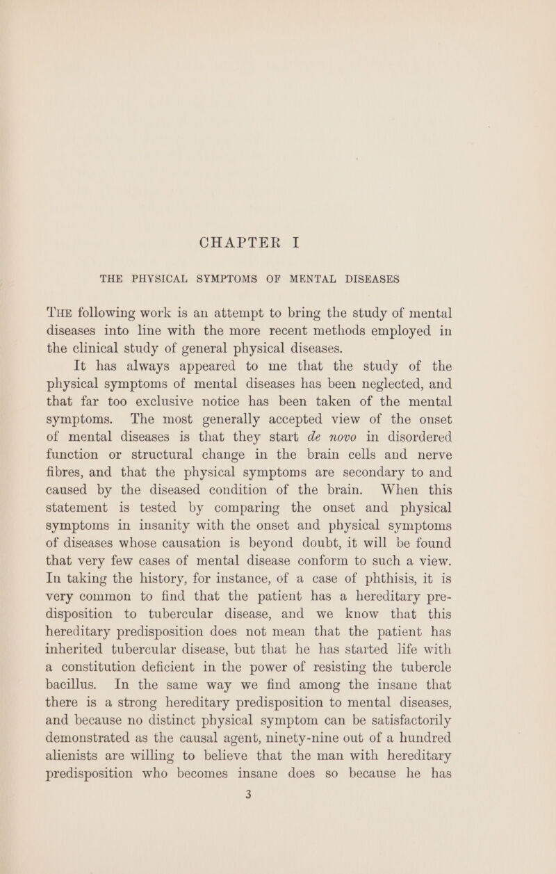 CHAPTER I THE PHYSICAL SYMPTOMS OF MENTAL DISEASES THE following work is an attempt to bring the study of mental diseases into line with the more recent methods employed in the clinical study of general physical diseases. It has always appeared to me that the study of the physical symptoms of mental diseases has been neglected, and that far too exclusive notice has been taken of the mental symptoms. The most generally accepted view of the onset of mental diseases is that they start de novo in disordered function or structural change in the brain cells and nerve fibres, and that the physical symptoms are secondary to and caused by the diseased condition of the brain. When this statement is tested by comparing the onset and _ physical symptoms in insanity with the onset and physical symptoms of diseases whose causation is beyond doubt, it will be found that very few cases of mental disease conform to such a view. In taking the history, for instance, of a case of phthisis, it is very common to find that the patient has a hereditary pre- disposition to tubercular disease, and we know that this hereditary predisposition does not mean that the patient has inherited tubercular disease, but that he has started life with a constitution deficient in the power of resisting the tubercle bacillus. In the same way we find among the insane that there is a strong hereditary predisposition to mental diseases, and because no distinct physical symptom can be satisfactorily demonstrated as the causal agent, ninety-nine out of a hundred alienists are willing to believe that the man with hereditary predisposition who becomes insane does so because he has