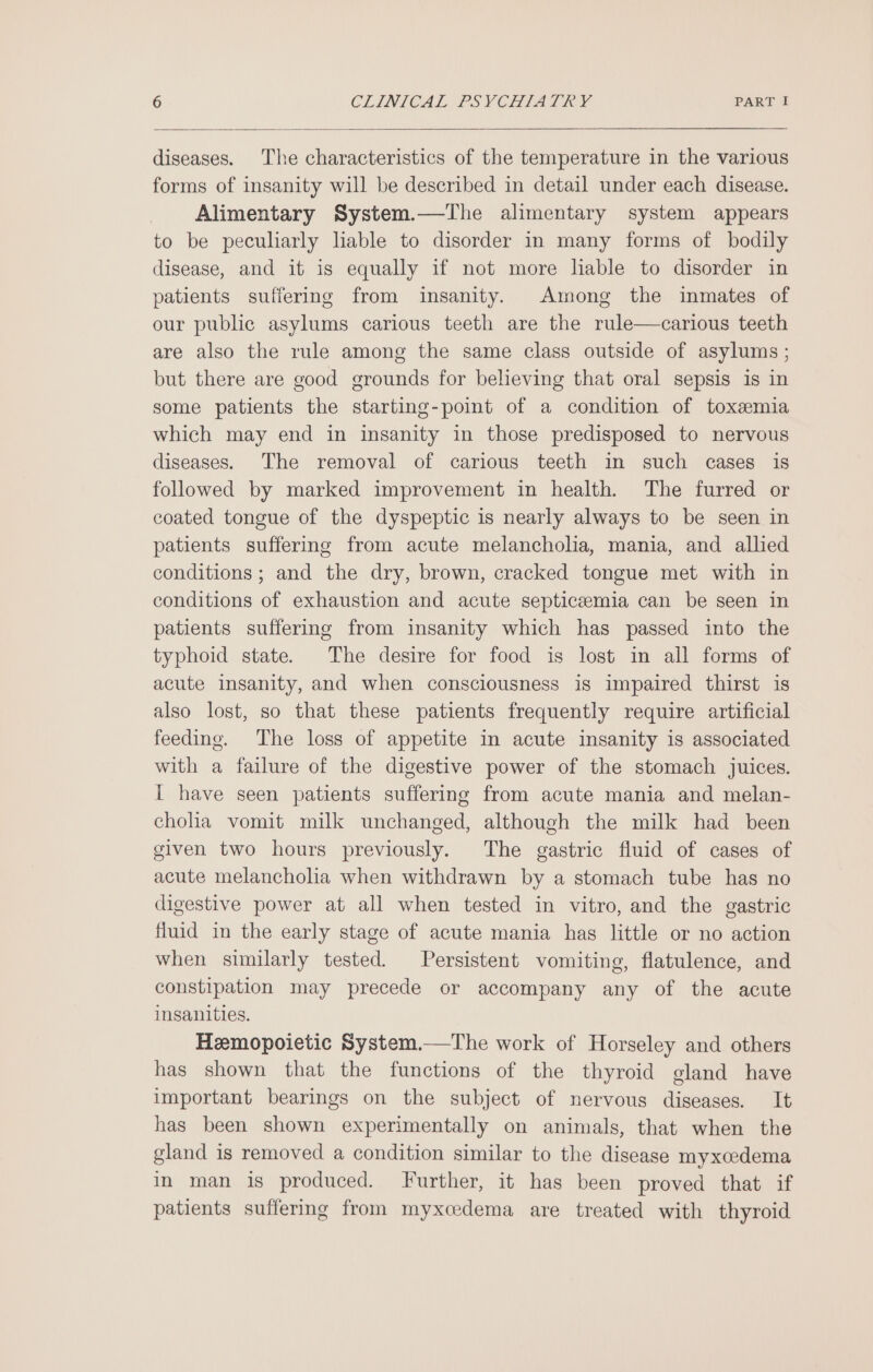 diseases. The characteristics of the temperature in the various forms of insanity will be described in detail under each disease. Alimentary System.—The alimentary system appears to be peculiarly liable to disorder in many forms of bodily disease, and it is equally if not more liable to disorder in patients suffering from insanity. Among the inmates of our public asylums carious teeth are the rule—carious teeth are also the rule among the same class outside of asylums; but there are good grounds for believing that oral sepsis is in some patients the starting-point of a condition of toxemia which may end in insanity in those predisposed to nervous diseases. The removal of carious teeth in such cases is followed by marked improvement in health. The furred or coated tongue of the dyspeptic is nearly always to be seen in patients suffermg from acute melancholia, mania, and allied conditions ; and the dry, brown, cracked tongue met with in conditions of exhaustion and acute septicemia can be seen in patients suffering from insanity which has passed into the typhoid state. The desire for food is lost in all forms of acute insanity, and when consciousness is impaired thirst is also lost, so that these patients frequently require artificial feeding. The loss of appetite in acute insanity is associated with a failure of the digestive power of the stomach juices. I have seen patients suffering from acute mania and melan- cholia vomit milk unchanged, although the milk had been given two hours previously. The gastric fluid of cases of acute melancholia when withdrawn by a stomach tube has no digestive power at all when tested in vitro, and the gastric fluid in the early stage of acute mania has little or no action when similarly tested. Persistent vomiting, flatulence, and constipation may precede or accompany any of the acute insanities. Hemopoietic System.—The work of Horseley and others has shown that the functions of the thyroid gland have important bearings on the subject of nervous diseases. It has been shown experimentally on animals, that when the gland is removed a condition similar to the disease myxcedema in man is produced. Further, it has been proved that if patients suffering from myxcedema are treated with thyroid