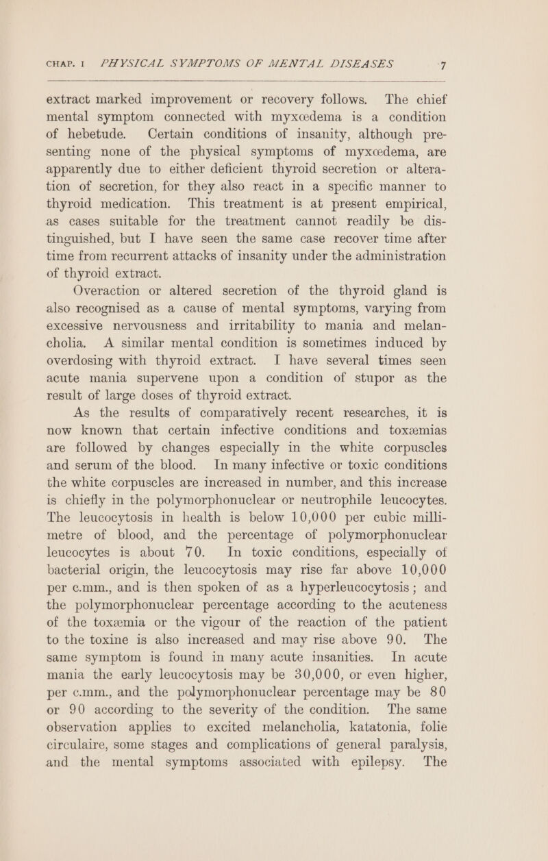 extract marked improvement or recovery follows. The chief mental symptom connected with myxcedema is a condition of hebetude. Certain conditions of insanity, although pre- senting none of the physical symptoms of myxcedema, are apparently due to either deficient thyroid secretion or altera- tion of secretion, for they also react in a specific manner to thyroid medication. This treatment is at present empirical, as cases suitable for the treatment cannot readily be dis- tinguished, but I have seen the same case recover time after time from recurrent attacks of insanity under the administration of thyroid extract. Overaction or altered secretion of the thyroid gland is also recognised as a cause of mental symptoms, varying from excessive nervousness and irritability to mania and melan- chola. A similar mental condition is sometimes induced by overdosing with thyroid extract. I have several times seen acute mania supervene upon a condition of stupor as the result of large doses of thyroid extract. As the results of comparatively recent researches, it is now known that certain infective conditions and toxsemias are followed by changes especially in the white corpuscles and serum of the blood. In many infective or toxic conditions the white corpuscles are increased in number, and this increase is chiefly in the polymorphonuclear or neutrophile leucocytes. The leucocytosis in health is below 10,000 per cubic milli- metre of blood, and the percentage of polymorphonuclear leucocytes is about 70. In toxic conditions, especially of bacterial origin, the leucocytosis may rise far above 10,000 per c.mm., and is then spoken of as a hyperleucocytosis ; and the polymorphonuclear percentage according to the acuteness of the toxzemia or the vigour of the reaction of the patient to the toxine is also increased and may rise above 90. The same symptom is found in many acute insanities. In acute mania the early leucocytosis may be 30,000, or even higher, per c.mm., and the polymorphonuclear percentage may be 80 or 90 according to the severity of the condition. The same observation applies to excited melancholia, katatonia, folie circulaire, some stages and complications of general paralysis, and the mental symptoms associated with epilepsy. The