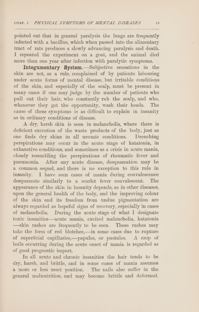 pointed out that in general paralysis the lungs are frequently infected with a bacillus, which when passed into the alimentary tract of rats produces a slowly advancing paralysis and death. I repeated the experiment on a goat, and the animal died more than one year after infection with paralytic symptoms. Integumentary System.—Subjective sensations in the skin are not, as a rule, complained of by patients labouring under acute forms of mental disease, but irritable conditions of the skin, and especially of the scalp, must be present in many cases if one may judge by the number of patients who pull out their hair, who constantly rub the scalp, and who, whenever they get the opportunity, wash their heads. The cause of these symptoms is as difficult to explain in insanity as in ordinary conditions of disease. A dry, harsh skin is seen in melancholia, where there is deficient excretion of the waste products of the body, just as one finds dry skins in all uremic conditions. Drenching perspirations may occur in the acute stage of katatonia, in exhaustive conditions, and sometimes as a crisis in acute mania, closely resembling the perspirations of rheumatic fever and pneumonia. After any acute disease, desquamation may be a common sequel, and there is no exception to this rule in insanity. I have seen cases of mania during convalescence desquamate similarly to a scarlet fever convalescent. The appearance of the skin in insanity depends, as in other diseases, upon the general health of the body, and the improving colour of the skin and its freedom from undue pigmentation are always regarded as hopeful signs of recovery, especially in cases of melancholia. During the acute stage of what I designate toxic insanities—acute mania, excited melancholia, katatonia —skin rashes are frequently to be seen. These rashes may take the form of red blotches,—in some cases due to rupture of superficial capillaries,—papules, or pustules. A crop of boils occurring during the acute onset of mania is regarded as of good prognostic import. In all acute and chronic insanities the hair tends to be dry, harsh, and brittle, and in some cases of mania assumes a more or less erect position. The nails also suffer in the general malnutrition, and may become brittle and deformed.