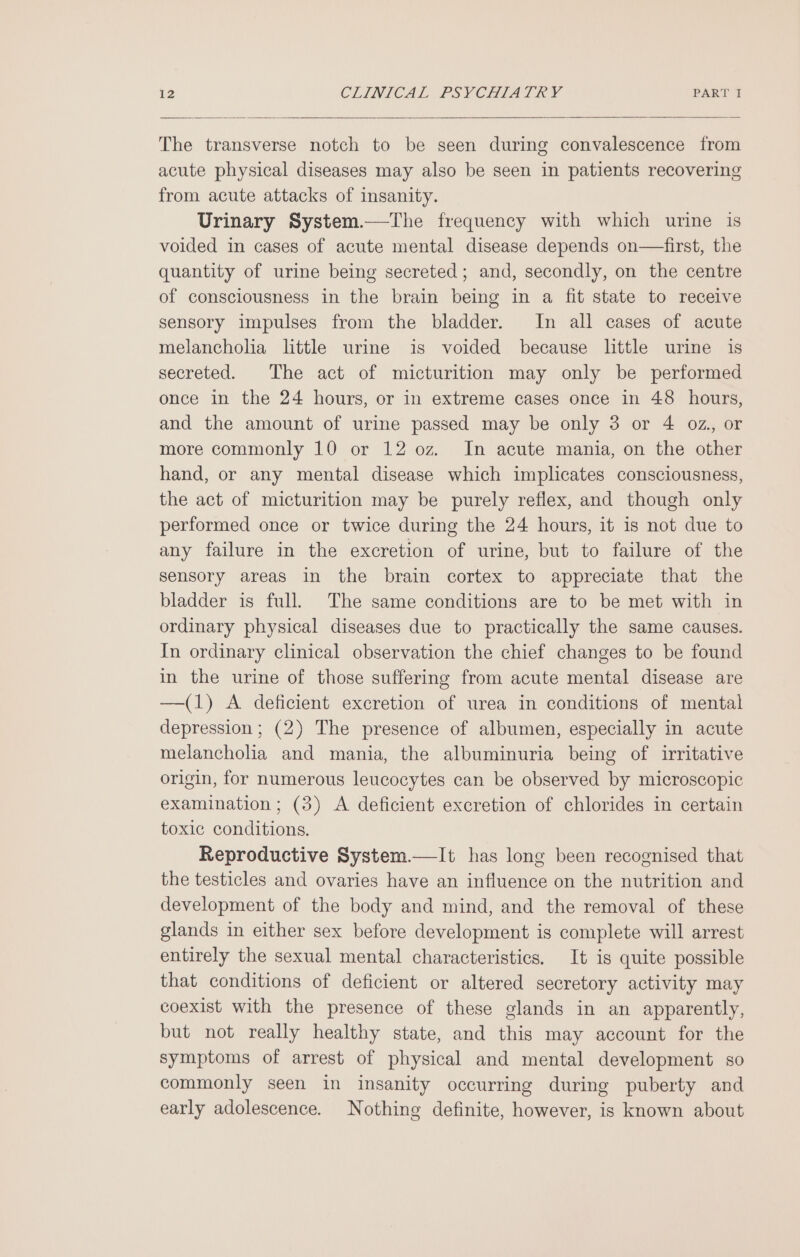 The transverse notch to be seen during convalescence from acute physical diseases may also be seen in patients recovering from acute attacks of insanity. Urinary System.—The frequency with which urine is voided in cases of acute mental disease depends on—first, the quantity of urine being secreted; and, secondly, on the centre of consciousness in the brain being in a fit state to receive sensory impulses from the bladder. In all cases of acute melancholia little urine is voided because little urine is secreted. The act of micturition may only be performed once in the 24 hours, or in extreme cases once in 48 hours, and the amount of urine passed may be only 3 or 4 oz, or more commonly 10 or 12 oz. In acute mania, on the other hand, or any mental disease which implicates consciousness, the act of micturition may be purely reflex, and though only performed once or twice during the 24 hours, it is not due to any failure in the excretion of urine, but to failure of the sensory areas in the brain cortex to appreciate that the bladder is full. The same conditions are to be met with in ordinary physical diseases due to practically the same causes. In ordinary clinical observation the chief changes to be found in the urine of those suffering from acute mental disease are —(1) A deficient excretion of urea in conditions of mental depression; (2) The presence of albumen, especially in acute melancholia and mania, the albuminuria being of irritative origin, for numerous leucocytes can be observed by microscopic examination ; (3) A deficient excretion of chlorides in certain toxic conditions. Reproductive System.—It has long been recognised that the testicles and ovaries have an influence on the nutrition and development of the body and mind, and the removal of these glands in either sex before development is complete will arrest entirely the sexual mental characteristics. It is quite possible that conditions of deficient or altered secretory activity may coexist with the presence of these glands in an apparently, but not really healthy state, and this may account for the symptoms of arrest of physical and mental development so commonly seen in insanity occurring during puberty and early adolescence. Nothing definite, however, is known about