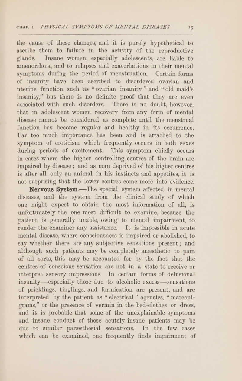 the cause of these changes, and it is purely hypothetical to ascribe them to failure in the activity of the reproductive glands. Insane women, especially adolescents, are liable to amenorrhcea, and to relapses and exacerbations in their mental symptoms during the period of menstruation. Certain forms of insanity have been ascribed to disordered ovarian and uterine function, such as “ovarian insanity ” and “old maid’s insanity,” but there is no definite proof that they are even associated with such disorders. There is no doubt, however, that in adolescent women recovery from any form of mental disease cannot be considered as complete until the menstrual function has become regular and healthy in its occurrence. Far too much importance has been and is attached to the symptom of eroticism which frequently occurs in both sexes during periods of excitement. This symptom chiefly occurs in cases where the higher controlling centres of the brain are impaired by disease; and as man deprived of his higher centres is after all only an animal in his instincts and appetites, it is not surprising that the lower centres come more into evidence. Nervous System.—tThe special system affected in mental diseases, and the system from the clinical study of which one might expect to obtain the most information of all, is unfortunately the one most difficult to examine, because the patient is generally unable, owing to mental impairment, to render the examiner any assistance. It is impossible in acute mental disease, where consciousness is impaired or abolished, to say whether there are any subjective sensations present; and although such patients may be completely anesthetic to pain of all sorts, this may be accounted for by the fact that the centres of conscious sensation are not in a state to receive or interpret sensory impressions. In certain forms of delusional insanity—especially those due to alcoholic excess—sensations of pricklings, tinglings, and formication are present, and are interpreted by the patient as “electrical” agencies, “ marconi- grams,’ or the presence of vermin in the bed-clothes or dress, and it is probable that some of the unexplainable symptoms and insane conduct of those acutely insane patients may be due to similar pareesthesial sensations. In the few cases which can be examined, one frequently finds impairment of