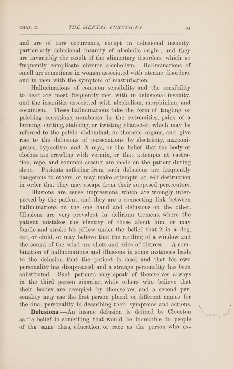 and are of rare occurrence, except in delusional insanity, particularly delusional insanity of alcoholic origin; and they are invariably the result of the alimentary disorders which so frequently complicate chronic alcoholism. Hallucinations of smell are sometimes in women associated with uterine disorders, and in men with the symptom of masturbation. Hallucinations of common sensibility and the sensibility to heat are most frequently met with in delusional insanity, and the insanities associated with alcoholism, morphinism, and cocainism. These hallucinations take the form of tingling or pricking sensations, numbness in the extremities, pains of a burning, cutting, stabbing, or twisting character, which may be referred to the pelvic, abdominal, or thoracic organs, and give rise to the delusions of persecutions by electricity, marconi- grams, hypnotism, and X-rays, or the belief that the body or clothes are crawling with vermin, or that attempts at castra- tion, rape, and common assault are made on the patient during sleep. Patients suffering from such delusions are frequently dangerous to others, or may make attempts at self-destruction in order that they may escape from their supposed persecutors. Illusions are sense impressions which are wrongly inter- preted by the patient, and they are a connecting link between hallucinations on the one hand and delusions on the other. Illusions are very prevalent in delirium tremens, where the patient mistakes the identity of those about him, or may fondle and stroke his pillow under the belief that it is a dog, cat, or child, or may believe that the rattling of a window and the sound of the wind are shots and cries of distress. A com- bination of hallucinations and illusions in some instances leads to the delusion that the patient is dead, and that his own personality has disappeared, and a strange personality has been substituted. Such patients may speak of themselves always in the third person singular, while others who believe that their bodies are occupied by themselves and a second per- sonality may use the first person plural, or different names for the dual personality in describing their symptoms and actions. Delusions.—An insane delusion is defined by Clouston as “a belief in something that would be incredible to people of the same class, education, or race as the person who ex-