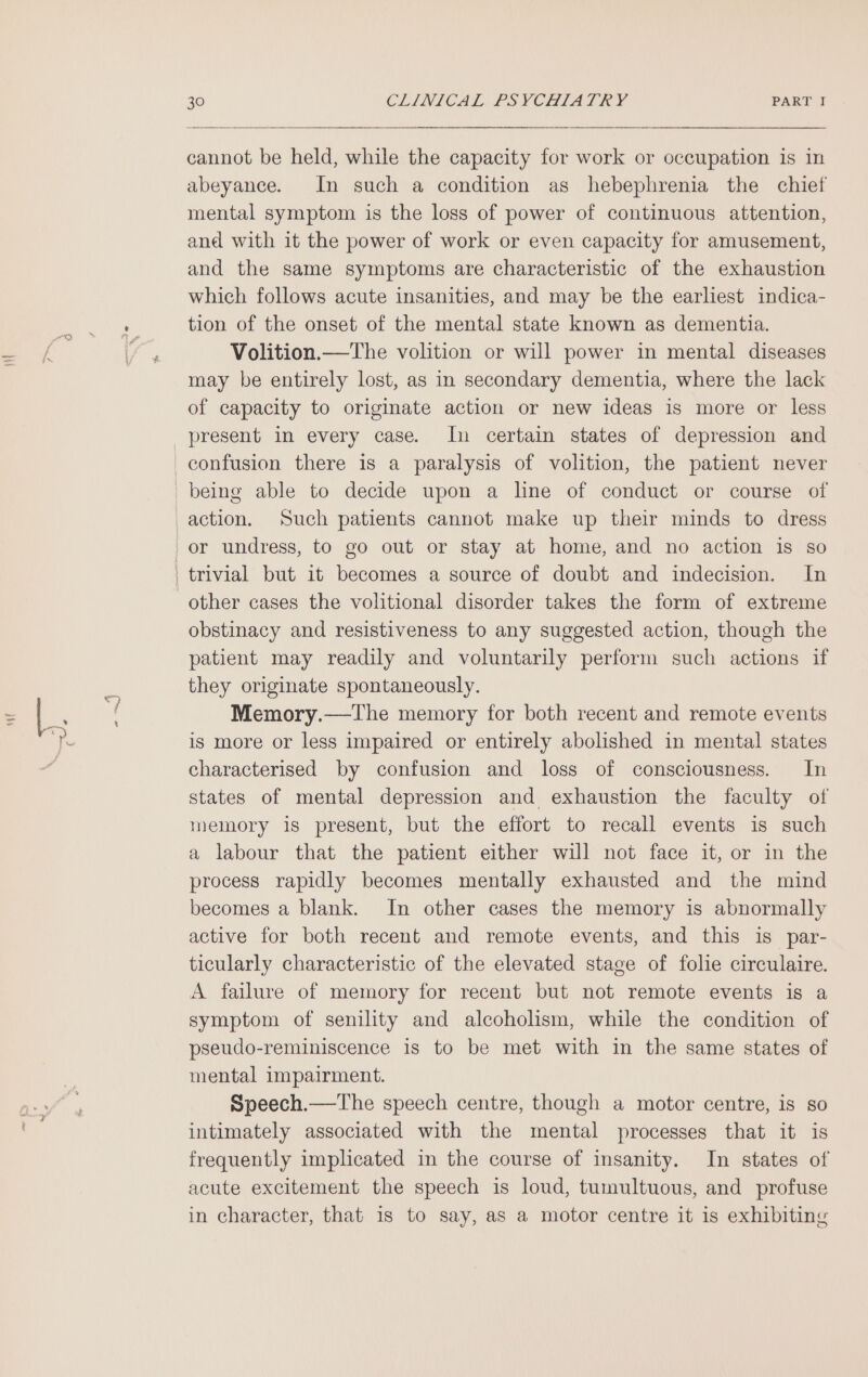 cannot be held, while the capacity for work or occupation is in abeyance. In such a condition as hebephrenia the chiet mental symptom is the loss of power of continuous attention, and with it the power of work or even capacity for amusement, and the same symptoms are characteristic of the exhaustion which follows acute insanities, and may be the earliest indica- tion of the onset of the mental state known as dementia. Volition.—The volition or will power in mental diseases may be entirely lost, as in secondary dementia, where the lack of capacity to originate action or new ideas is more or less action. Such patients cannot make up their minds to dress other cases the volitional disorder takes the form of extreme obstinacy and resistiveness to any suggested action, though the patient may readily and voluntarily perform such actions if they originate spontaneously. Memory.—The memory for both recent and remote events is more or less impaired or entirely abolished in mental states characterised by confusion and loss of consciousness. In states of mental depression and exhaustion the faculty of memory is present, but the effort to recall events is such a labour that the patient either will not face it, or in the process rapidly becomes mentally exhausted and the mind becomes a blank. In other cases the memory is abnormally active for both recent and remote events, and this is par- ticularly characteristic of the elevated stage of folie circulaire. A failure of memory for recent but not remote events is a symptom of senility and alcoholism, while the condition of pseudo-reminiscence is to be met with in the same states of mental impairment. Speech.—The speech centre, though a motor centre, is so intimately associated with the mental processes that it is frequently implicated in the course of insanity. In states of acute excitement the speech is loud, tumultuous, and profuse in character, that 1s to say, as a motor centre it is exhibiting