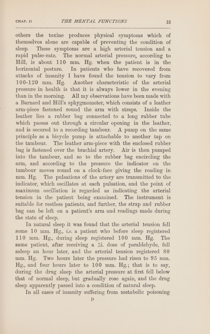 others the toxine produces physical symptoms which of themselves alone are capable of preventing the condition of sleep. These symptoms are a high arterial tension and a rapid pulse-rate. The normal arterial pressure, according to Hill, is about 110 mm. He. when the patient is in the horizontal posture. In patients who have recovered from attacks of insanity I have found the tension to vary from 100-120 mm. Hg. Another characteristic of the arterial pressure in health is that it is always lower in the evening than in the morning. All my observations have been made with a Barnard and Hill’s sphygmometer, which consists of a leather arm-piece fastened round the arm with straps. Inside the leather lies a rubber bag connected to a long rubber tube which passes out through a circular opening in the leather, and is secured to a recording tambour. A pump on the same principle as a bicycle pump is attachable to another tap on the tambour. The leather arm-piece with the enclosed rubber bag is fastened over the brachial artery. Air is then pumped into the tambour, and so to the rubber bag encircling the arm, and according to the pressure the indicator on the tambour moves round on a clock-face giving the reading in mm. Hg. The pulsations of the artery are transmitted to the indicator, which oscillates at each pulsation, and the point of maximum oscillation is regarded as indicating the arterial tension in the patient being examined. The instrument is suitable for restless patients, and further, the strap and rubber bag can be left on a patient’s arm and readings made during the state of sleep. In natural sleep it was found that the arterial tension fell some 10 mm. Hg., 2.e. a patient who before sleep registered 110 mm. Hg., during sleep registered 100 mm. Hg. The same patient, after receiving a 3i. dose of paraldehyde, fell asleep an hour later, and the arterial tension registered 80 mm. Hg. Two hours later the pressure had risen to 95 mm. Hg., and four hours later to 100 mm. Hg.; that is to say, during the drug sleep the arterial pressure at first fell below that of normal sleep, but gradually rose again, and the drug sleep apparently passed into a condition of natural sleep. In all cases of insanity suffering from metabolic poisoning D