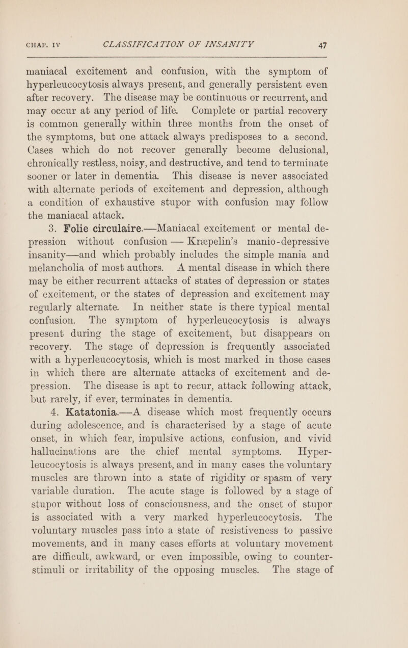 maniacal excitement and confusion, with the symptom of hyperleucocytosis always present, and generally persistent even after recovery. The disease may be continuous or recurrent, and may occur at any period of life. Complete or partial recovery is common generally within three months from the onset of the symptoms, but one attack always predisposes to a second. Cases which do not recover generally become delusional, chronically restless, noisy, and destructive, and tend to terminate sooner or later in dementia. This disease is never associated with alternate periods of excitement and depression, although a condition of exhaustive stupor with confusion may follow the maniacal attack. 3. Folie circulaire—Maniacal excitement or mental de- pression without confusion — Krepelin’s manio-depressive insanity—and which probably includes the simple mania and melancholia of most authors. A mental disease in which there may be either recurrent attacks of states of depression or states of excitement, or the states of depression and excitement may regularly alternate. In neither state is there typical mental confusion. The symptom of hyperleucocytosis is always present during the stage of excitement, but disappears on recovery. The stage of depression is frequently associated with a hyperleucocytosis, which is most marked in those cases in which there are alternate attacks of excitement and de- pression. The disease is apt to recur, attack following attack, but rarely, if ever, terminates in dementia. 4. Katatonia——A disease which most frequently occurs during adolescence, and is characterised by a stage of acute onset, in which fear, impulsive actions, confusion, and vivid hallucinations are the chief mental symptoms. Hyper- leucocytosis 18 always present, and in many cases the voluntary muscles are thrown into a state of rigidity or spasm of very variable duration. The acute stage is followed by a stage of stupor without loss of consciousness, and the onset of stupor is associated with a very marked hyperleucocytosis. The voluntary muscles pass into a state of resistiveness to passive movements, and in many cases efforts at voluntary movement are difficult, awkward, or even impossible, owing to counter- stimuli or irritability of the opposing muscles. The stage of