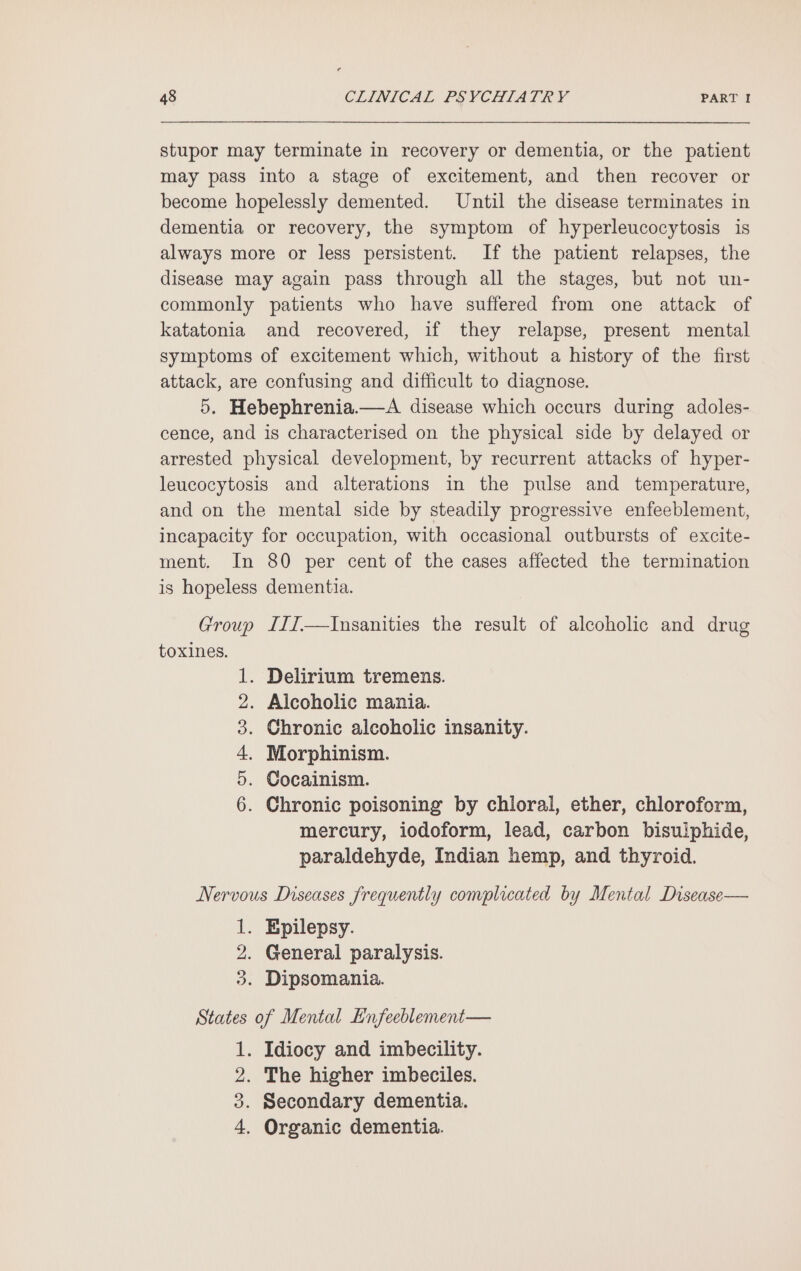 stupor may terminate in recovery or dementia, or the patient may pass into a stage of excitement, and then recover or become hopelessly demented. Until the disease terminates in dementia or recovery, the symptom of hyperleucocytosis is always more or less persistent. If the patient relapses, the disease may again pass through all the stages, but not un- commonly patients who have suffered from one attack of katatonia and recovered, if they relapse, present mental symptoms of excitement which, without a history of the first attack, are confusing and difficult to diagnose. 5, Hebephrenia.—A disease which occurs during adoles- cence, and is characterised on the physical side by delayed or arrested physical development, by recurrent attacks of hyper- leucocytosis and alterations in the pulse and temperature, and on the mental side by steadily progressive enfeeblement, incapacity for occupation, with occasional outbursts of excite- ment. In 80 per cent of the cases affected the termination is hopeless dementia. Group III—Insanities the result of alcoholic and drug toxines. . Delirium tremens. . Alcoholic mania. . Chronic alcoholic insanity. . Morphinism. . Cocainism. . Chronic poisoning by chloral, ether, chloroform, mercury, iodoform, lead, carbon bisulphide, paraldehyde, Indian hemp, and thyroid. o&gt; Ot BP © DH Nervous Diseases frequently complicated by Mental Disease— 1. Epilepsy. 2. General paralysis. 3. Dipsomania. States of Mental Enfeeblement— 1. Idiocy and imbecility. 2. The higher imbeciles. 3. Secondary dementia. 4. Organic dementia.