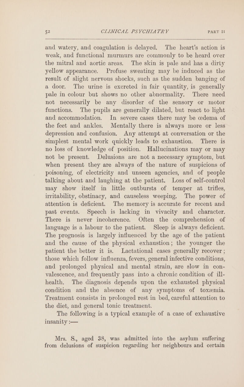 and watery, and coagulation is delayed. The heart’s action is weak, and functional murmurs are commonly to be heard over the mitral and aortic areas. The skin is pale and has a dirty yellow appearance. Profuse sweating may be induced as the result of slight nervous shocks, such as the sudden banging of a door. The urine is excreted in fair quantity, is generally pale in colour but shows no other abnormality. There need not necessarily be any disorder of the sensory or motor functions. The pupils are generally dilated, but react to light and accommodation. In severe cases there may be cedema of the feet and ankles. Mentally there is always more or less depression and confusion. Any attempt at conversation or the simplest mental work quickly leads to exhaustion. There is no loss of knowledge of position. Hallucinations may or may not be present. Delusions are not a necessary symptom, but when present they are always of the nature of suspicions of poisoning, of electricity and unseen agencies, and of people talking about and laughing at the patient. Loss of self-control may show itself in little outbursts of temper at trifles, irritability, obstinacy, and causeless weeping. The power of attention is deficient. The memory is accurate for recent and past events. Speech is lacking in vivacity and character. There is never incoherence. Often the comprehension of language is a labour to the patient. Sleep is always deficient. The prognosis is largely influenced by the age of the patient and the cause of the physical exhaustion; the younger the patient the better it is. Lactational cases generally recover ; those which follow influenza, fevers, general infective conditions, and prolonged physical and mental strain, are slow in con- valescence, and frequently pass into a chronic condition of ill- health. The diagnosis depends upon the exhausted physical condition and the absence of any symptoms of toxemia. Treatment consists in prolonged rest in bed, careful attention to the diet, and general tonic treatment. The following is a typical example of a case of exhaustive insanity :— Mrs. S., aged 38, was admitted into the asylum suffering from delusions of suspicion regarding her neighbours and certain