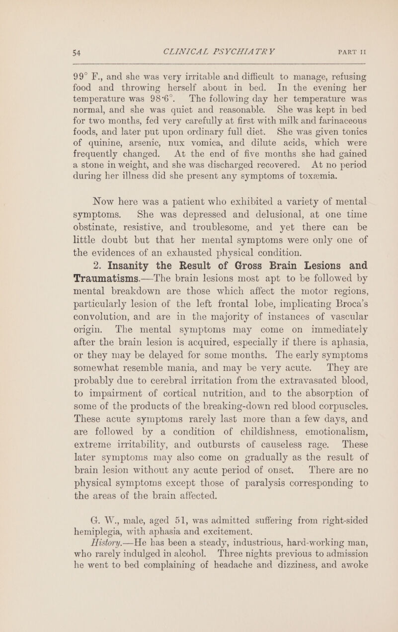 99° F., and she was very irritable and difficult to manage, refusing food and throwing herself about in bed. In the evening her temperature was 98°6°. The following day her temperature was normal, and she was quiet and reasonable. She was kept in bed for two months, fed very carefully at first with milk and farinaceous foods, and later put upon ordinary full diet. She was given tonics of quinine, arsenic, nux vomica, and dilute acids, which were frequently changed. At the end of five months she had gained a stone in weight, and she was discharged recovered. At no period during her illness did she present any symptoms of toxemia. Now here was a patient who exhibited a variety of mental symptoms. She was depressed and delusional, at one time obstinate, resistive, and troublesome, and yet there can be little doubt but that her mental symptoms were only one of the evidences of an exhausted physical condition. 2. Insanity the Result of Gross Brain Lesions and Traumatisms.—The brain lesions most apt to be followed by mental breakdown are those which affect the motor regions, particularly lesion of the left frontal lobe, implicating Broca’s convolution, and are in the majority of instances of vascular origin. The mental symptoms may come on immediately after the brain lesion is acquired, especially if there is aphasia, or they may be delayed for some months. The early symptoms somewhat resemble mania, and may be very acute. ‘They are probably due to cerebral irritation from the extravasated blood, to impairment of cortical nutrition, and to the absorption of some of the products of the breaking-down red blood corpuscles. These acute symptoms rarely last more than a few days, and are followed by a condition of childishness, emotionalism, extreme irritability, and outbursts of causeless rage. These later symptoms may also come on gradually as the result of brain lesion without any acute period of onset. There are no physical symptoms except those of paralysis corresponding to the areas of the brain affected. G. W., male, aged 51, was admitted suffering from right-sided hemiplegia, with aphasia and excitement. History.—He has been a steady, industrious, hard-working man, who rarely indulged in alcohol. Three nights previous to admission he went to bed complaining of headache and dizziness, and awoke