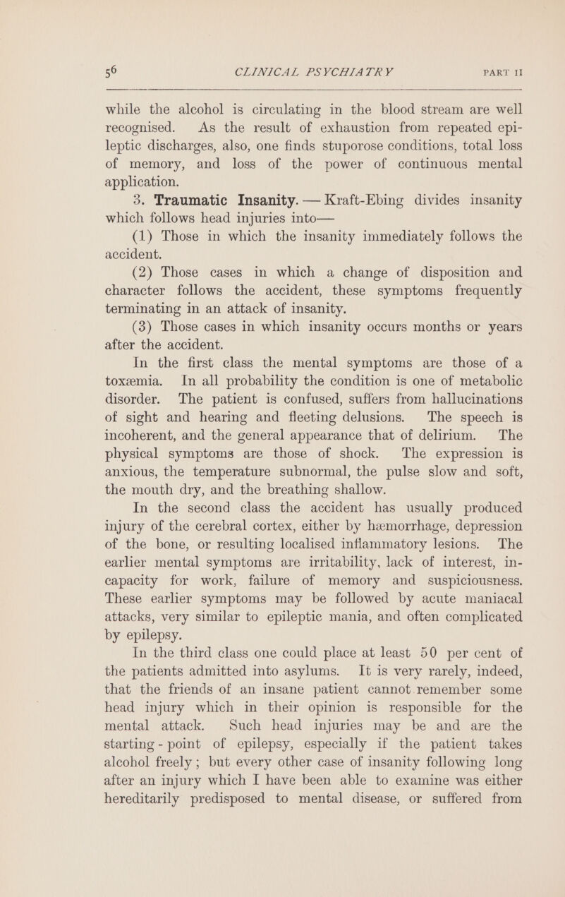 while the alcohol is circulating in the blood stream are well recognised. As the result of exhaustion from repeated epi- leptic discharges, also, one finds stuporose conditions, total loss of memory, and loss of the power of continuous mental application. 3. Traumatic Insanity. — Kraft-Ebing divides insanity which follows head injuries into— (1) Those in which the insanity immediately follows the accident. (2) Those cases in which a change of disposition and character follows the accident, these symptoms frequently terminating in an attack of insanity. (3) Those cases in which insanity occurs months or years after the accident. In the first class the mental symptoms are those of a toxemia. In all probability the condition is one of metabolic disorder. The patient is confused, suffers from hallucinations of sight and hearing and fleeting delusions. The speech is incoherent, and the general appearance that of delirlum. The physical symptoms are those of shock. The expression is anxious, the temperature subnormal, the pulse slow and soft, the mouth dry, and the breathing shallow. In the second class the accident has usually produced injury of the cerebral cortex, either by hemorrhage, depression of the bone, or resulting localised inflammatory lesions. The earlier mental symptoms are irritability, lack of interest, in- capacity for work, failure of memory and _suspiciousness. These earlier symptoms may be followed by acute maniacal attacks, very similar to epileptic mania, and often complicated by epilepsy. In the third class one could place at least 50 per cent of the patients admitted into asylums. It is very rarely, indeed, that the friends of an insane patient cannot. remember some head injury which in their opinion is responsible for the mental attack. Such head injuries may be and are the starting - point of epilepsy, especially if the patient takes alcohol freely ; but every other case of insanity following long after an injury which I have been able to examine was either hereditarily predisposed to mental disease, or suffered from