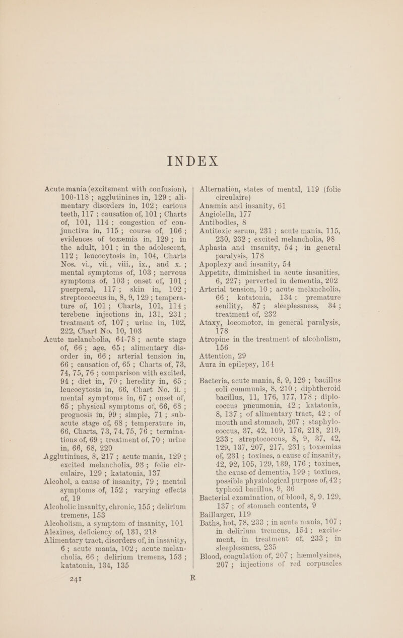 Acute mania (excitement with confusion), 100-118 ; agglutinines in, 129 ; ali- mentary disorders in, 102; carious teeth, 117 ; causation of, 101 ; Charts of, 101, 114; congestion of con- junctiva in, 115; course of, 106; evidences of toxemia in, 129; in the adult, 101; in the adolescent, 112; leucocytosis in, 104, Charts NGS. vil, Vil. Wi, 3%,; and x. : mental symptoms of, 103; nervous symptoms of, 103; onset of, 101; puerperal, 117; skin in, 102; streptococcus in, 8, 9, 129 ; tempera- ture of, 101; Charts, 101, 114; terebene injections in, 181, 231; treatment of, 107; urine in, 102, 222, Chart No. 10, 103 Acute melancholia, 64-78; acute stage of, 66; age, 65; alimentary dis- order in, 66; arterial tension in, 66 ; causation of, 65 ; Charts of, 738, 74, 75, 76 ; comparison with excited, 94; diet in, 70; heredity in, 65; leucocytosis in, 66, Chart No. ii. ; mental symptoms in, 67; onset of, 65 ; physical symptoms of, 66, 68 ; prognosis in, 99; simple, 71; sub- acute stage of, 68 ; temperature in, 66, Charts, 73, 74,75, 76 ; termina- tions of, 69 ; treatment of, 70 ; urine in, 66, 68, 220 Agglutinines, 8, 217 ; acute mania, 129 ; excited melancholia, 93; folie cir- culaire, 129; katatonia, 137 Alcohol, a cause of insanity, 79 ; mental symptoms of, 152; varying effects of, 19 Alcoholic insanity, chronic, 155; delirium tremens, 153 Alcoholism, a symptom of insanity, 101 Alexines, deficiency of, 131, 218 Alimentary tract, disorders of, in insanity, 6; acute mania, 102; acute melan- cholia, 66; delirium tremens, 153 ; katatonia, 134, 1385 241 Alternation, states of mental, 119 (folie circulaire) Anemia and insanity, 61 Angiolella, 177 Antibodies, 8 Antitoxic serum, 231 ; acute mania, 115, 230, 232 ; excited melancholia, 98 Aphasia and insanity, 54; in general paralysis, 178 Apoplexy and insanity, 54 Appetite, diminished in acute insanities, 6, 227; perverted in dementia, 202 Arterial tension, 10; acute melancholia, 66; katatonia, 134; premature senility, 87; sleeplessness, 34; treatment of, 232 Ataxy, locomotor, in general paralysis, 178 Atropine in the treatment of alcoholism, 156 Attention, 29 Aura in epilepsy, 164 Bacteria, acute mania, 8, 9, 129; bacillus coli communis, 8, 210; diphtheroid bacillus, 11, 176, 177, 178 ; diplo- coccus pneumonia, 42; katatonia, 8, 137; of alimentary tract, 42; of mouth and stomach, 207 ; staphylo- coccus, 37, 42, 109, 176, 218, 219, 233; streptococcus, 8, 9, 37, 42, 129, 137, 207, 217, 231; toxemias of, 231 ; toxines, a cause of insanity, 42, 92, 105, 129, 189, 176 ; toxines, the cause of dementia, 199 ; toxines, possible physiological purpose of, 42 ; typhoid bacillus, 9, 36 Bacterial examination, of blood, 8, 9, 129, 137 ; of stomach contents, 9 Baillarger, 119 Baths, hot, 78, 233 ; in acute mania, 107 ; in delirium tremens, 154; excite- ment, in treatment of, 2335; in sleeplessness, 235 Blood, coagulation of, 207 ; hemolysines, 207; injections of red corpuscles