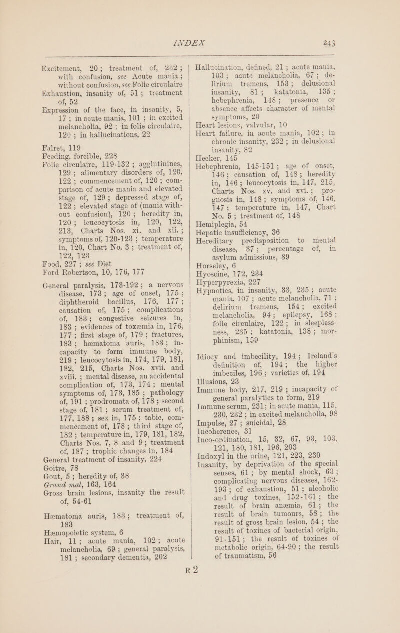 Excitement, 20; treatment of, 252 ; with confusion, see Acute mania; without confusion, see Folie circulaire Exhaustion, insanity of, 51; treatment of, 52 Expression of the face, in insanity, 5, 17 ; in acute mania, 101 ; in excited melancholia, 92; in folie circulaire, 120 ; in hallucinations, 22 Falret, 119 Feeding, forcible, 228 Folie circulaire, 119-132 ; agglutinines, 129; alimentary disorders of, 120, 122 ; commencement of, 120 ; com- parison of acute mania and elevated stage of, 129; depressed stage of, 122; elevated stage of (mania with- out confusion), 120; heredity in, 120; leucocytosis in, 120, 122, 212, Charts Nos. xi. and xi. ; symptoms of, 120-123 ; temperature in, 120, Chart No. 3; treatment of, 122, 123 Food, 227 ; see Diet Ford Robertson, 10, 176, 177 General paralysis, 173-192; a nervous disease, 173; age of onset, 175; diphtheroid bacillus, 176, 177; causation of, 175; complications of, 183; congestive seizures in, 183 ; evidences of toxemia in, 176, 177; first stage of, 179; fractures, 183 ; hematoma auris, 183; in- capacity to form immune body, 219 ; leucocytosis in, 174, 179, 181, 182, 215, Charts Nos. xvii. and xviii. ; mental disease, an accidental complication of, 173, 174; mental symptoms of, 173, 185 ; pathology of, 191 ; prodromata of, 178 ; second stage of, 181; serum treatment of, 177, 188; sex in, 175; tabic, com- mencement of, 178; third stage of, 182 ; temperature in, 179, 181, 182, Charts Nos. 7, 8 and 9; treatment of, 187 ; trophic changes in, 184 General treatment of insanity, 224 Goitre, 78 Gout, 5; heredity of, 38 Grand mal, 163, 164 Gross brain lesions, insanity the result of, 54-61 Hematoma auris, 183; treatment of, 183 Hemopoietic system, 6 Hair, 11; acute mania, 102; acute melancholia, 69; general paralysis, 181; secondary dementia, 202 | Hallucination, defined, 21 ; acute mania, 103; acute melancholia, 67; de- lirium tremens, 153; delusional insanity, 81; katatonia, 135; hebephrenia, 148; presence or absence affects character of mental symptoms, 20 Heart lesions, valvular, 10 Heart failure, in acute mania, 102; in chronic insanity, 232 ; in delusional insanity, 82 Hecker, 145 Hebephrenia, 145-151; age of onset, 146; causation of, 148; heredity in, 146; leucocytosis in, 147, 215, Charts Mos. xv. and xvi.; pro- ynosis in, 148; symptoms of, 146, 147; temperature in, 147, Chart No. 5; treatment of, 148 Hemiplegia, 54 Hepatic insufficiency, 36 Hereditary predisposition to disease, 37; percentage asylum admissions, 39 Horseley, 6 Hyoscine, 172, 234 Hyperpyrexia, 227 Hypnotics, in insanity, 38, 235; acute mania, 107 ; acute melancholia, 71 ; delirium tremens, 154; excited melancholia, 94; epilepsy, 168; folie circulaire, 122; in sleepless- ness, 235; katatonia, 188; mor- phinism, 159 mental of, in Idiocy and imbecility, 194; Ireland's definition of, 194; the higher imbeciles, 196,; varieties of, 194 Illusions, 23 Immune body, 217, 219 ; incapacity of general paralytics to form, 219 Immune serum, 231; in acute mania, 115, 230, 232 ; in excited melancholia, 98 Impulse, 27 ; suicidal, 28 Incoherence, 31 Inco-ordination, 15, 82, 67, 93, 103, 121, 180, 181, 196, 203 Indoxyl in the urine, 121, 223, 230 Insanity, by deprivation of the special senses, 61; by mental shock, 63 ; complicating nervous diseases, 162- 193; of exhaustion, 51; alcoholic and drug toxines, 152-161; the result of brain anemia, 61; the result of brain tumours, 58; the result of gross brain lesion, 54 ; the result of toxines of bacterial origin, 91-151; the result of toxines of metabolic origin, 64-90; the result of traumatism, 56