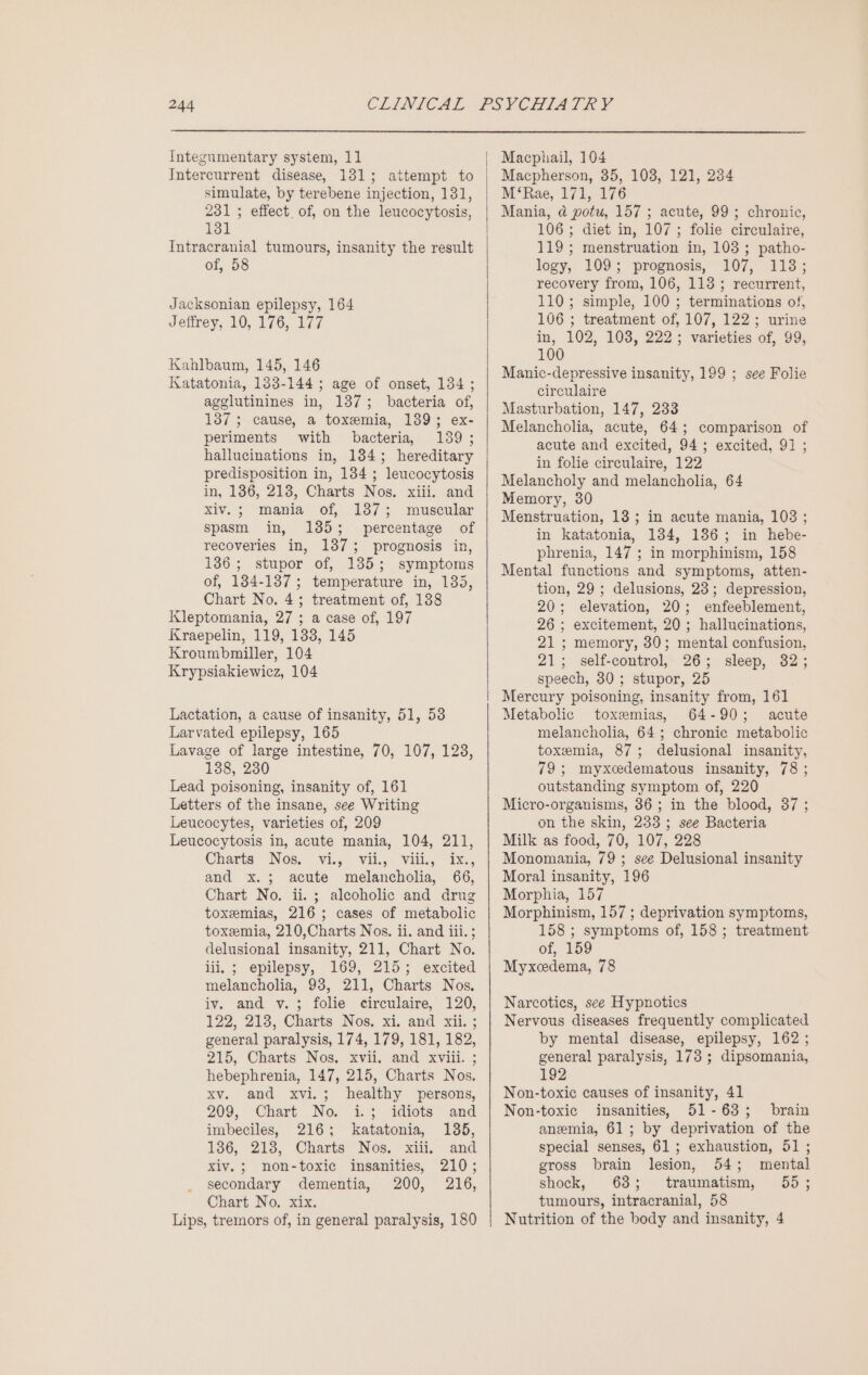 Integumentary system, 11 Intercurrent disease, 1381; attempt to simulate, by terebene injection, 131, 231; effect of, on the leucocytosis, 131 Intracranial tumours, insanity the result of, 58 Jacksonian epilepsy, 164 Jeffrey, 10, 176, 177 Kahlbaum, 145, 146 Katatonia, 133-144 ; age of onset, 134; agglutinines in, 137; bacteria of, 137; cause, a toxemia, 139; ex- periments with bacteria, 139 ; hallucinations in, 134; hereditary predisposition in, 134 ; leucocytosis in, 136, 213, Charts Nos. xiii. and xiv.; mania of, 187; muscular spasm in, 185; percentage of recoveries in, 1373; prognosis in, 136; stupor of, 135; symptoms of, 134-137; temperature in, 135, Chart No. 4; treatment of, 138 Kleptomania, 27 ; a case of, 197 Kraepelin, 119, 133, 145 Kroumbmiller, 104 Krypsiakiewicz, 104 Lactation, a cause of insanity, 51, 53 Larvated epilepsy, 165 Lavage of large intestine, 70, 107, 128, 138, 230 Lead poisoning, insanity of, 161 Letters of the insane, see Writing Leucocytes, varieties of, 209 Leucocytosis in, acute mania, 104, 211, Charts Nos, ~Viis- Vili... Villy Ie:, and x.; acute melancholia, 66, Chart No. ii. ; alcoholic and drug toxemias, 216; cases of metabolic toxemia, 210,Charts Nos. ii. and iii. ; delusional insanity, 211, Chart No. iii, ; epilepsy, 169, 215; excited melancholia, 93, 211, Charts Nos. iv. and v.; folie circulaire, 120, 122, 213, Charts Nos. x4, and xii, ; general paralysis, 174, 179, 181, 182, 215, Charts Nos. xvii, and xviii. ; hebephrenia, 147, 215, Charts Nos. xv. and xvi.; healthy persons, 209, Chart No, 1.3 idiets and imbeciles, 216; katatonia, 1365, 136, 218, Charts Nos. xiii, and xiv.; non-toxic insanities, 210; secondary dementia, 200, 216, Chart No. xix. Lips, tremors of, in general paralysis, 180 Macphail, 104 Macpherson, 35, 103, 121, 234 M‘Rae, 171, 176 Mania, @ potu, 157 ; acute, 99; chronic, 106; diet in, 107; folie circulaire, 119; menstruation in, 103; patho- logy, 109; prognosis, 107, 118; recovery from, 106, 113 ; recurrent, 110; simple, 100 ; terminations of, 106 ; treatment of, 107, 122; urine in, 102, 103, 222; varieties of, 99, 100 Manic-depressive insanity, 199 ; see Folie circulaire Masturbation, 147, 233 Melancholia, acute, 64; comparison of acute and excited, 94; excited, 91 ; in folie circulaire, 122 Melancholy and melancholia, 64 Memory, 30 Menstruation, 18; in acute mania, 103 ; in katatonia, 1384, 136; in hebe- phrenia, 147 ; in morphinism, 158 Mental functions and symptoms, atten- tion, 29 ; delusions, 23; depression, 20; elevation, 20; enfeeblement, 26 ; excitement, 20; hallucinations, 21; memory, 30; mental confusion, 21; self-control, 26; sleep, 32; speech, 30 ; stupor, 25 Mercury poisoning, insanity from, 161 Metabolic toxemias, 64-90; acute melancholia, 64; chronic metabolic toxemia, 87; delusional insanity, 79; myxcedematous insanity, 78 ; outstanding symptom of, 220 Micro-organisms, 36 ; in the blood, 87 ; on the skin, 233 ; see Bacteria Milk as food, 70, 107, 228 Monomania, 79 ; see Delusional insanity Moral insanity, 196 Morphia, 157 Morphinism, 157 ; deprivation symptoms, 158 ; symptoms of, 158; treatment of, 159 Myxcedema, 78 Narcotics, see Hypnotics Nervous diseases frequently complicated by mental disease, epilepsy, 162 ; general paralysis, 173 ; dipsomania, 192 Non-toxic causes of insanity, 41 Non-toxic insanities, 51-63; brain anemia, 61; by deprivation of the special senses, 61; exhaustion, 51 ; gross brain lesion, 54; mental shock, 68; traumatism, 655 ; tumours, intracranial, 58 Nutrition of the body and insanity, 4