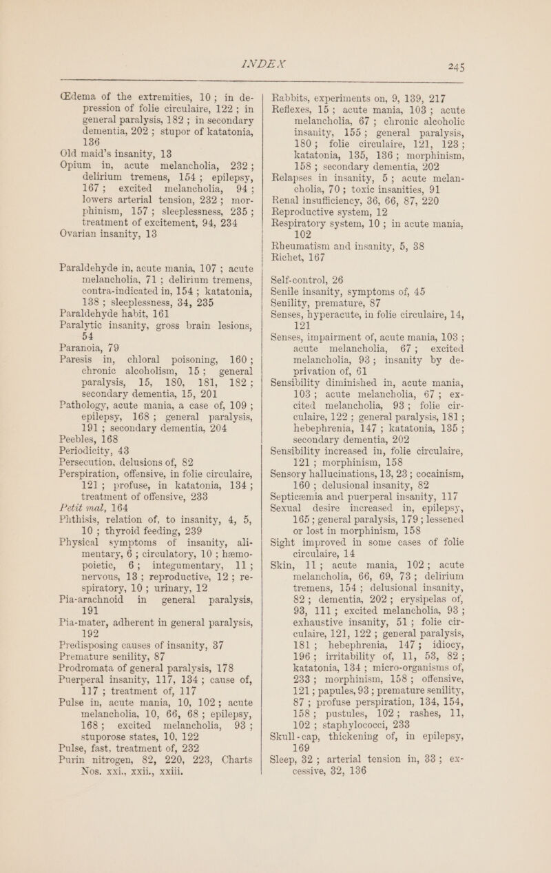 (Edema of the extremities, 10; in de- pression of folie circulaire, 122; in general paralysis, 182 ; in secondary dementia, 202 ; stupor of katatonia, 136 Old maid’s insanity, 13 Opium in, acute melancholia, 232; delirium tremens, 154; epilepsy, 167; excited melancholia, 94; lowers arterial tension, 232; mor- phinism, 157; sleeplessness, 2385 ; treatment of excitement, 94, 234 Ovarian insanity, 13 Paraldehyde in, acute mania, 107 ; acute melancholia, 71; delirium tremens, contra-indicated in, 154 ; katatonia, 138 ; sleeplessness, 384, 235 Paraldehyde habit, 161 Paralytic insanity, gross brain lesions, 54 Paranoia, 79 Paresis in, chloral poisoning, 160; chronic alcoholism, 15; general paralysis, 15, 4180; 18], 182; secondary dementia, 15, 201 Pathology, acute mania, a case of, 109; epilepsy, 168; general paralysis, 191; secondary dementia, 204 Peebles, 168 Periodicity, 43 Persecution, delusions of, 82 Perspiration, offensive, in folie circulaire, 121; profuse, in katatonia, 134; treatment of offensive, 233 Petit mal, 164 Phthisis, relation of, to insanity, 4, 5, 10 ; thyroid feeding, 239 Physical symptoms of insanity, ali- mentary, 6 ; circulatory, 10 ; hemo- poietic, 6; integumentary, 11; nervous, 13; reproductive, 12; re- spiratory, 10; urinary, 12 Pia-arachnoid in general paralysis, 191 Pia-mater, adherent in general paralysis, 192 Predisposing causes of insanity, 37 Premature senility, 87 Prodromata of general paralysis, 178 Puerperal insanity, 117, 134; cause of, 117 ; treatment of, 117 Pulse in, acute mania, 10, 102; acute melancholia, 10, 66, 68; epilepsy, 168; excited melancholia, 93; stuporose states, 10, 122 Pulse, fast, treatment of, 232 Purin nitrogen, 82, 220, 223, Charts NOS; XX, XXL, xxili, Rabbits, experiments on, 9, 1389, 217 Reflexes, 15; acute mania, 103; acute melancholia, 67 ; chronic alcoholic insanity, 155; general paralysis, 180; folie cireulaire, 121, 123; katatonia, 135, 186; morphinism, 158 ; secondary dementia, 202 Relapses in insanity, 5; acute melan- cholia, 70; toxic insanities, 91 Renal insufficiency, 36, 66, 87, 220 Reproductive system, 12 Respiratory system, 10; in acute mania, 102 Rheumatism and insanity, 5, 38 Richet, 167 Self-control, 26 Senile insanity, symptoms of, 45 Senility, premature, 87 Senses, hyperacute, in folie circulaire, 14, 121 Senses, impairment of, acute mania, 103 ; acute melancholia, 67; excited melancholia, 93; insanity by de- privation of, 61 Sensibility diminished in, acute mania, 103; acute melancholia, 67; ex- cited melancholia, 93; folie cir- culaire, 122 ; general paralysis, 181 ; hebephrenia, 147 ; katatonia, 135 ; secondary dementia, 202 Sensibility increased in, folie circulaire, 121; morphinism, 158 Sensory hallucinations, 13, 23 ; cocainism, 160 ; delusional insanity, 82 Septiceemia and puerperal insanity, 117 Sexual desire increased in, epilepsy, 165 ; general paralysis, 179 ; lessened or lost in morphinism, 158 Sight improved in some cases of folie circulaire, 14 Skin, 11; acute mania, 102; acute melancholia, 66, 69, 73; delirium tremens, 154; delusional insanity, 82; dementia, 202; erysipelas of, 93, 111; excited melancholia, 93 ; exhaustive insanity, 51; folie cir- culaire, 121, 122; general paralysis, 181; hebephrenia, 147; idiocy, 196% irritability of, 11, 532, $2; katatonia, 134 ; micro-organisms of, 233; morphinism, 158; offensive, 121; papules, 93 ; premature senility, 87 ; profuse perspiration, 134, 154, 158; pustules, 102; rashes, 11, 102 ; staphylococci, 233 Skull-cap, thickening of, in epilepsy, 169 Sleep, 32; arterial tension in, 3835; ex- cessive, 32, 136