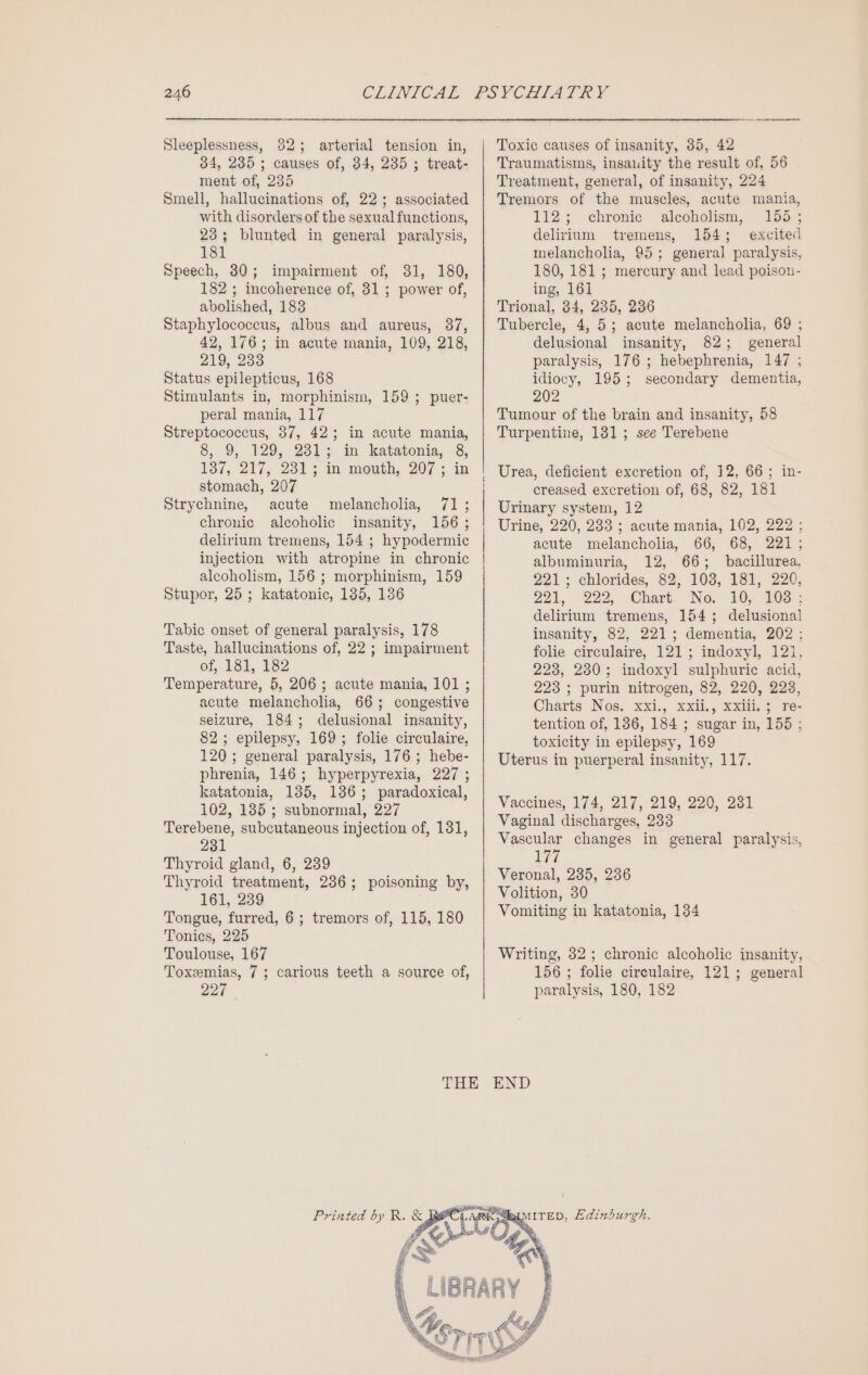 Sleeplessness, 82; arterial tension in, 34, 235 ; causes of, 34, 235 ; treat- ment of, 235 Smell, hallucinations of, 22; associated with disorders of the sexual functions, 23; blunted in general paralysis, 181 Speech, 30; impairment of, 31, 180, 182 ; incoherence of, 31 ; power of, abolished, 183 Staphylococcus, albus and aureus, 37, 42, 176; in acute mania, 109, 218, 219, 233 Status epilepticus, 168 Stimulants in, morphinism, 159 ; puer- peral mania, 117 Streptococcus, 37, 42; in acute mania, 8, 9, 129, 2313; in katatonia, 8, 137, 217, 23% in mouth, 207; in stomach, 207 Strychnine, acute melancholia, 71; chronic alcoholic insanity, 156 ; delirium tremens, 154 ; hypodermic injection with atropine in chronic alcoholism, 156 ; morphinism, 159 Stupor, 25; katatonic, 135, 136 Tabic onset of general paralysis, 178 Taste, hallucinations of, 22 ; impairment of, 181, 182 Temperature, 5, 206; acute mania, 101 ; acute melancholia, 665; congestive seizure, 184; delusional insanity, 82; epilepsy, 169; folie circulaire, 120; general paralysis, 176 ; hebe- phrenia, 146; hyperpyrexia, 227 ; katatonia, 135, 136; paradoxical, 102, 185; subnormal, 227 Terebene, subcutaneous injection of, 131, 231 Thyroid gland, 6, 239 Thyroid treatment, 236; poisoning by, 161, 239 Tongue, furred, 6 ; tremors of, 115, 180 Tonics, 225 Toulouse, 167 Toxemias, 7; carious teeth a source of, 227 Toxic causes of insanity, 35, 42 Traumatisms, insauity the result of, 56 Treatment, general, of insanity, 224 Tremors of the muscles, acute mania, 112; chronic alcoholism, 155; delirium tremens, 154; excited melancholia, 95; general paralysis, 180, 181 ; mercury and lead poison- ing, 161 Trional, 384, 235, 236 Tubercle, 4, 5; acute melancholia, 69 ; delusional insanity, 82; general paralysis, 176 ; hebephrenia, 147 ; idiocy, 195; secondary dementia, 202 Tumour of the brain and insanity, 58 Turpentine, 131; see Terebene creased excretion of, 68, 82, 181 Urinary system, 12 Urine, 220, 233 ; acute mania, 102, 222; acute melancholia, 66, 68, 221 ; albuminuria, 12, 66; bacillurea, 221; chlorides, 82, 103, 181, 220, 221, 222, Chart No. 10, 100 ; delirium tremens, 154; delusional insanity, 82, 221; dementia, 202 ; folie circulaire, 121; indoxyl, 12i, 223, 230; indoxyl sulphuric acid, 223 ; purin nitrogen, 82, 220, 223, Charts Nos, xxi., xxii., xxii, ; re- tention of, 186, 184 ; sugar in, 155 ; toxicity in epilepsy, 169 Uterus in puerperal insanity, 117. Vaccines, 174, 217, 219, 220, 281 Vaginal discharges, 233 Vascular changes in general paralysis, Wis Veronal, 235, 236 Volition, 30 Vomiting in katatonia, 134 Writing, 82; chronic alcoholic insanity, 156 ; folie circulaire, 121; general paralysis, 180, 182