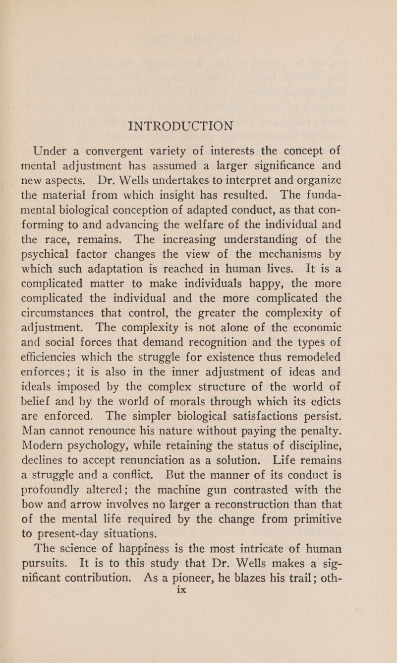 Under a convergent variety of interests the concept of mental adjustment has assumed a larger significance and new aspects. Dr. Wells undertakes to interpret and organize the material from which insight has resulted. The funda- mental biological conception of adapted conduct, as that con- forming to and advancing the welfare of the individual and the race, remains. The increasing understanding of the psychical factor changes the view of the mechanisms by which such adaptation is reached in human lives. It is a complicated matter to make individuals happy, the more complicated the individual and the more complicated the circumstances that control, the greater the complexity of adjustment. The complexity is not alone of the economic and social forces that demand recognition and the types of efficiencies which the struggle for existence thus remodeled enforces; it is also in the inner adjustment of ideas and ideals imposed by the complex structure of the world of belief and by the world of morals through which its edicts are enforced. The simpler biological satisfactions persist. Man cannot renounce his nature without paying the penalty. Modern psychology, while retaining the status of discipline, declines to accept renunciation as a solution. Life remains a struggle and a conflict. But the manner of its conduct is profoundly altered; the machine gun contrasted with the bow and arrow involves no larger a reconstruction than that of the mental life required by the change from primitive to present-day situations. The science of happiness is the most intricate of human pursuits. It is to this study that Dr. Wells makes a sig- nificant contribution. As a pioneer, he blazes his trail; oth- 1x