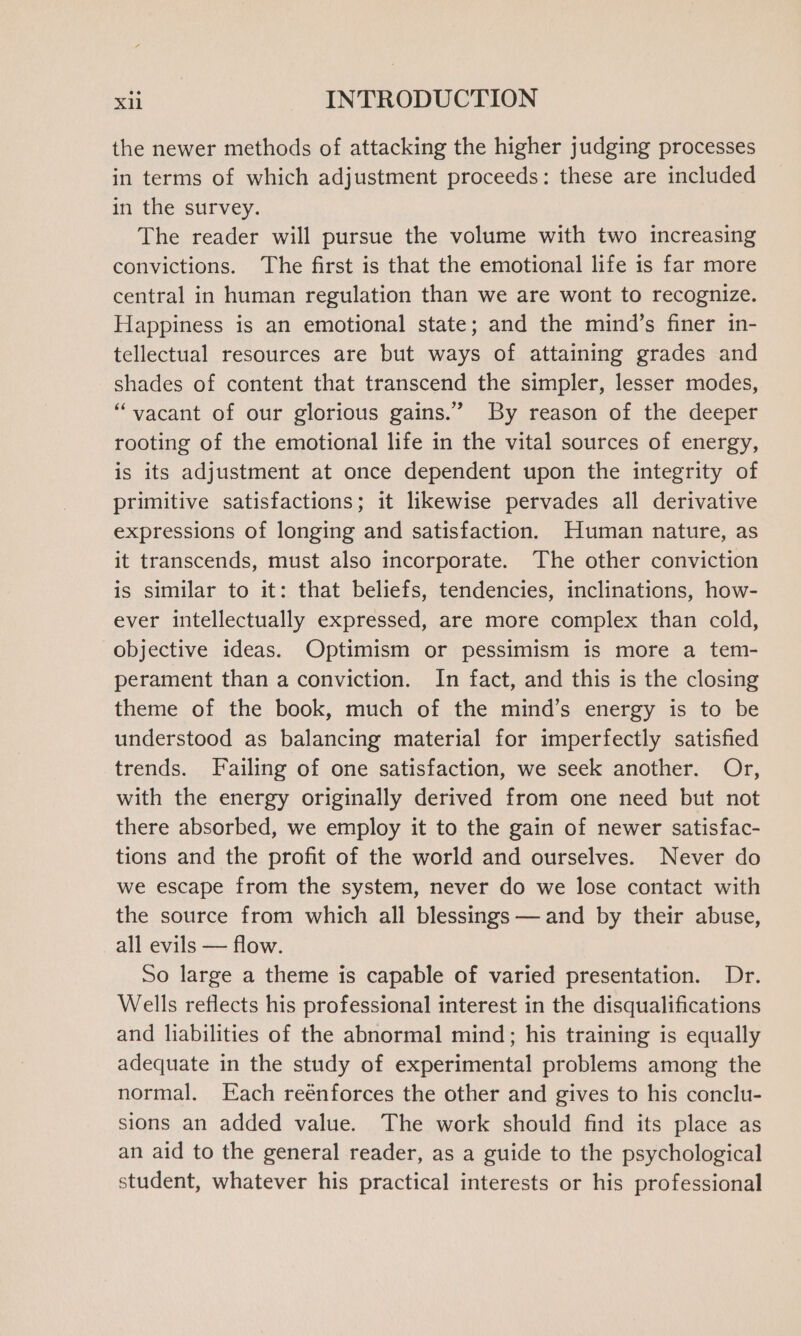 the newer methods of attacking the higher judging processes in terms of which adjustment proceeds: these are included in the survey. The reader will pursue the volume with two increasing convictions. The first is that the emotional life is far more central in human regulation than we are wont to recognize. Happiness is an emotional state; and the mind’s finer in- tellectual resources are but ways of attaining grades and shades of content that transcend the simpler, lesser modes, “vacant of our glorious gains.” By reason of the deeper rooting of the emotional life in the vital sources of energy, is its adjustment at once dependent upon the integrity of primitive satisfactions; it likewise pervades all derivative expressions of longing and satisfaction. Human nature, as it transcends, must also incorporate. The other conviction is similar to it: that beliefs, tendencies, inclinations, how- ever intellectually expressed, are more complex than cold, objective ideas. Optimism or pessimism is more a tem- perament than a conviction. In fact, and this is the closing theme of the book, much of the mind’s energy is to be understood as balancing material for imperfectly satisfied trends. Failing of one satisfaction, we seek another. Or, with the energy originally derived from one need but not there absorbed, we employ it to the gain of newer satisfac- tions and the profit of the world and ourselves. Never do we escape from the system, never do we lose contact with the source from which all blessings —and by their abuse, all evils — flow. So large a theme is capable of varied presentation. Dr. Wells reflects his professional interest in the disqualifications and liabilities of the abnormal mind; his training is equally adequate in the study of experimental problems among the normal. Each reénforces the other and gives to his conclu- sions an added value. The work should find its place as an aid to the general reader, as a guide to the psychological student, whatever his practical interests or his professional