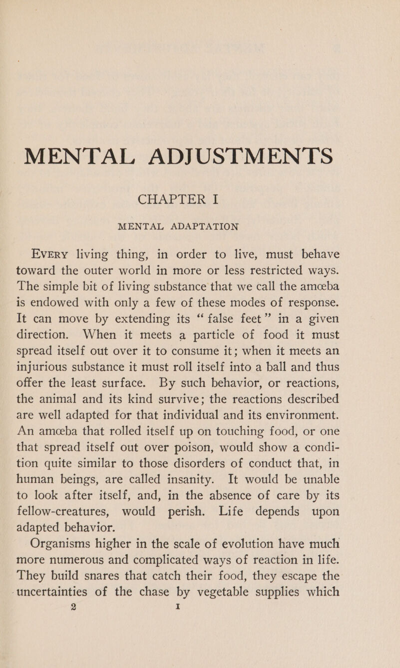 MENTAL ADJUSTMENTS CHAPTER I MENTAL ADAPTATION Every living thing, in order to live, must behave toward the outer world in more or less restricted ways. The simple bit of living substance that we call the amceba is endowed with only a few of these modes of response. It can move by extending its “false feet” in a given direction. When it meets a particle of food it must spread itself out over it to consume it; when it meets an injurious substance it must roll itself into a ball and thus offer the least surface. By such behavior, or reactions, the animal and its kind survive; the reactions described are well adapted for that individual and its environment. An ameeba that rolled itself up on touching food, or one that spread itself out over poison, would show a condi- tion quite similar to those disorders of conduct that, in human beings, are called insanity. It would be unable to look after itself, and, in the absence of care by its fellow-creatures, would perish. Life depends upon adapted behavior. Organisms higher in the scale of evolution have much more numerous and complicated ways of reaction in life. They build snares that catch their food, they escape the uncertainties of the chase by vegetable supplies which