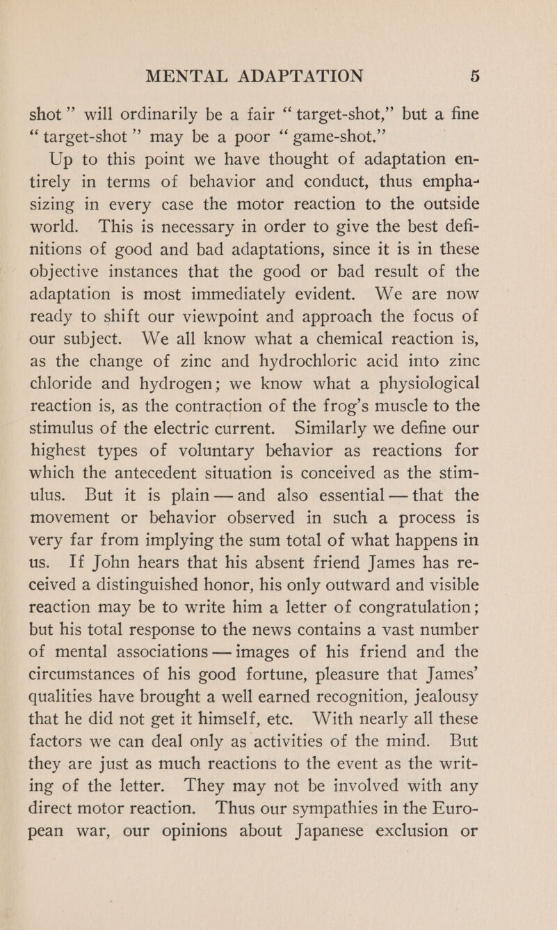 shot” will ordinarily be a fair “‘ target-shot,” but a fine “target-shot ’ may be a poor “ game-shot.” Up to this point we have thought of adaptation en- tirely in terms of behavior and conduct, thus empha- sizing in every case the motor reaction to the outside world. This is necessary in order to give the best defi- nitions of good and bad adaptations, since it is in these objective instances that the good or bad result of the adaptation is most immediately evident. We are now ready to shift our viewpoint and approach the focus of our subject. We all know what a chemical reaction is, as the change of zinc and hydrochloric acid into zinc chloride and hydrogen; we know what a physiological reaction is, as the contraction of the frog’s muscle to the stimulus of the electric current. Similarly we define our highest types of voluntary behavior as reactions for which the antecedent situation is conceived as the stim- ulus. But it is plain—and also essential—that the movement or behavior observed in such a process is very far from implying the sum total of what happens in us. If John hears that his absent friend James has re- ceived a distinguished honor, his only outward and visible reaction may be to write him a letter of congratulation; but his total response to the news contains a vast number of mental associations —images of his friend and the circumstances of his good fortune, pleasure that James’ qualities have brought a well earned recognition, jealousy that he did not get it himself, etc. With nearly all these factors we can deal only as activities of the mind. But they are just as much reactions to the event as the writ- ing of the letter. They may not be involved with any direct motor reaction. Thus our sympathies in the Euro- pean war, our opinions about Japanese exclusion or