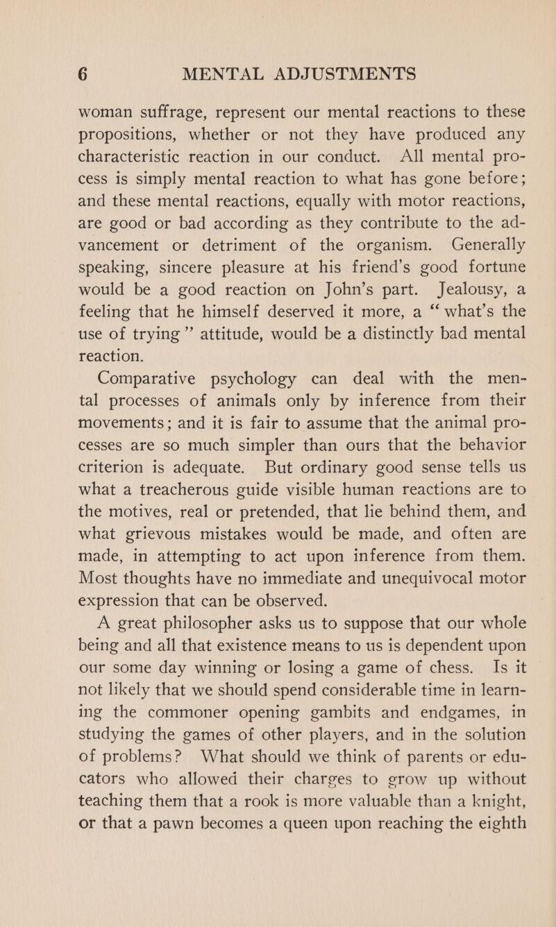 woman suffrage, represent our mental reactions to these propositions, whether or not they have produced any characteristic reaction in our conduct. All mental pro- cess is simply mental reaction to what has gone before; and these mental reactions, equally with motor reactions, are good or bad according as they contribute to the ad- vancement or detriment of the organism. Generally speaking, sincere pleasure at his friend’s good fortune would be a good reaction on John’s part. Jealousy, a feeling that he himself deserved it more, a ‘‘ what’s the use of trying” attitude, would be a distinctly bad mental reaction. Comparative psychology can deal with the men- tal processes of animals only by inference from their movements ; and it is fair to assume that the animal pro- cesses are so much simpler than ours that the behavior criterion is adequate. But ordinary good sense tells us what a treacherous guide visible human reactions are to the motives, real or pretended, that lie behind them, and what grievous mistakes would be made, and often are made, in attempting to act upon inference from them. Most thoughts have no immediate and unequivocal motor expression that can be observed. A great philosopher asks us to suppose that our whole being and all that existence means to us is dependent upon our some day winning or losing a game of chess. Is it not likely that we should spend considerable time in learn- ing the commoner opening gambits and endgames, in studying the games of other players, and in the solution of problems? What should we think of parents or edu- cators who allowed their charges to grow up without teaching them that a rook is more valuable than a knight, or that a pawn becomes a queen upon reaching the eighth