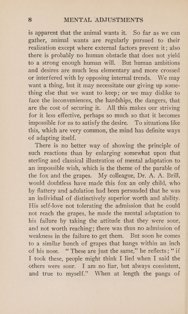 is apparent that the animal wants it. So far as we can gather, animal wants are regularly pursued to their realization except where external factors prevent it; also there is probably no human obstacle that does not yield to a strong enough human will. But human ambitions and desires are much less elementary and more crossed or interfered with by opposing internal trends. We may want a thing, but it may necessitate our giving up some- thing else that we want to keep; or we may dislike to face the inconveniences, the hardships, the dangers, that are the cost of securing it. All this makes our striving for it less effective, perhaps so much so that it becomes impossible for us to satisfy the desire. To situations like this, which are very common, the mind has definite ways of adapting itself. There is no better way of showing the principle of such reactions than by enlarging somewhat upon that sterling and classical illustration of mental adaptation to an impossible wish, which is the theme of the parable of the fox and the grapes. My colleague, Dr. A. A. Brill, would doubtless have made this fox an only child, who by flattery and adulation had been persuaded that he was an individual of distinctively superior worth and ability. His self-love not tolerating the admission that he could not reach the grapes, he made the mental adaptation to his failure by taking the attitude that they were sour, and not worth reaching; there was thus no admission of weakness in the failure to get them. But soon he comes to a similar bunch of grapes that hangs within an inch of his nose. ‘‘ These are just the same,” he reflects; “if I took these, people might think I lied when I said the others were sour. I am no liar, but always consistent, and true to myself.” When at length the pangs of