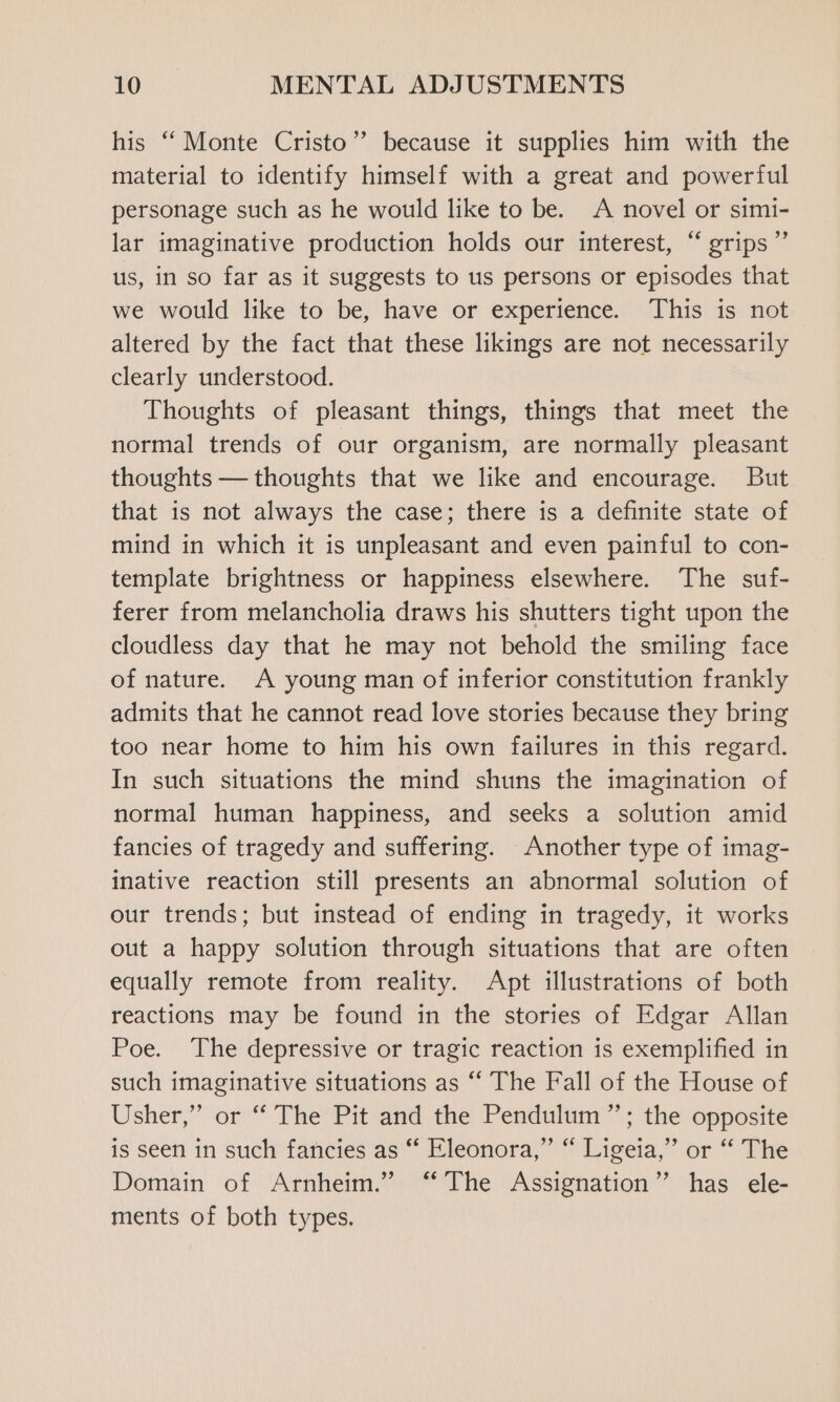 his “‘ Monte Cristo”? because it supplies him with the material to identify himself with a great and powerful personage such as he would like to be. A novel or simi- lar imaginative production holds our interest, “ grips” us, in so far as it suggests to us persons or episodes that we would like to be, have or experience. This is not altered by the fact that these likings are not necessarily clearly understood. Thoughts of pleasant things, things that meet the normal trends of our organism, are normally pleasant thoughts — thoughts that we like and encourage. But that is not always the case; there is a definite state of mind in which it is unpleasant and even painful to con- template brightness or happiness elsewhere. The suf- ferer from melancholia draws his shutters tight upon the cloudless day that he may not behold the smiling face of nature. A young man of inferior constitution frankly admits that he cannot read love stories because they bring too near home to him his own failures in this regard. In such situations the mind shuns the imagination of normal human happiness, and seeks a solution amid fancies of tragedy and suffering. Another type of imag- inative reaction still presents an abnormal solution of our trends; but instead of ending in tragedy, it works out a happy solution through situations that are often equally remote from reality. Apt illustrations of both reactions may be found in the stories of Edgar Allan Poe. The depressive or tragic reaction is exemplified in such imaginative situations as “‘ The Fall of the House of Usher,” or “ The Pit and the Pendulum ”; the opposite is seen in such fancies as “ Eleonora,” “ Ligeia,” or “ The Domain of Arnheim.” “The Assignation” has ele- ments of both types.