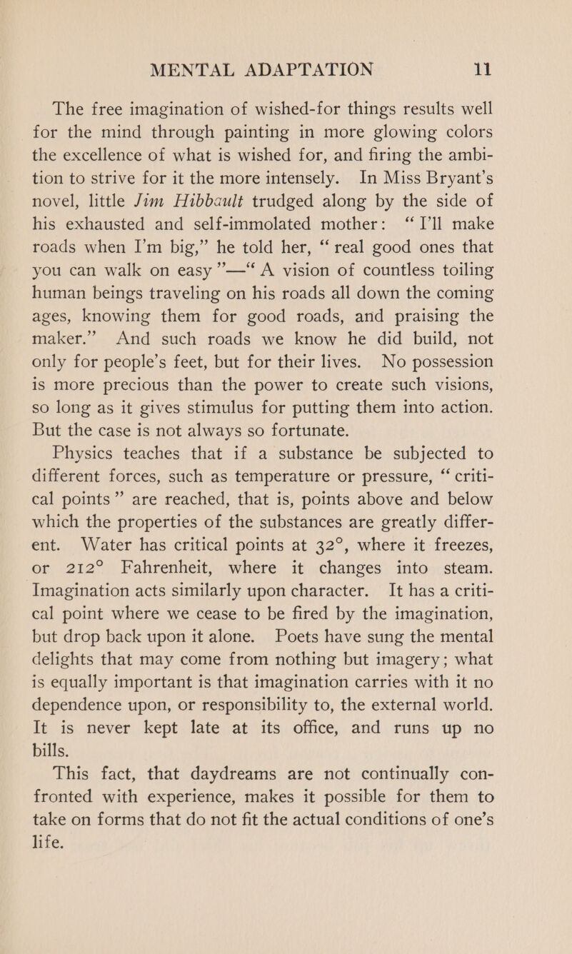 The free imagination of wished-for things results well for the mind through painting in more glowing colors the excellence of what is wished for, and firing the ambi- tion to strive for it the more intensely. In Miss Bryant's novel, little Jim Huibbault trudged along by the side of his exhausted and self-immolated mother: “I'll make roads when I’m big,” he told her, ‘‘ real good ones that you can walk on easy ’—*“‘ A vision of countless toiling human beings traveling on his roads all down the coming ages, knowing them for good roads, and praising the maker.” And such roads we know he did build, not only for people’s feet, but for their lives. No possession is more precious than the power to create such visions, so long as it gives stimulus for putting them into action. But the case is not always so fortunate. Physics teaches that if a substance be subjected to different forces, such as temperature or pressure, “‘ criti- cal points” are reached, that is, points above and below which the properties of the substances are greatly differ- ent. Water has critical points at 32°, where it freezes, or 212° Fahrenheit, where it changes into steam. Imagination acts similarly upon character. It has a criti- cal point where we cease to be fired by the imagination, but drop back upon it alone. Poets have sung the mental delights that may come from nothing but imagery; what is equally important is that imagination carries with it no dependence upon, or responsibility to, the external world. It is never kept late at its office, and runs up no bills. This fact, that daydreams are not continually con- fronted with experience, makes it possible for them to take on forms that do not fit the actual conditions of one’s life.