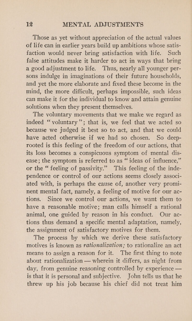 Those as yet without appreciation of the actual values of life can in earlier years build up ambitions whose satis- faction would never bring satisfaction with life. Such false attitudes make it harder to act in ways that bring a good adjustment to life. Thus, nearly all younger per- sons indulge in imaginations of their future households, and yet the more elaborate and fixed these become in the mind, the more difficult, perhaps impossible, such ideas can make it for the individual to know and attain genuine solutions when they present themselves. The voluntary movements that we make we regard as indeed ‘‘ voluntary”’; that is, we feel that we acted so because we judged it best so to act, and that we could have acted otherwise if we had so chosen. So deep- rooted is this feeling of the freedom of our actions, that its loss becomes a conspicuous symptom of mental dis- ease; the symptom is referred to as “ ideas of influence,” or the “ feeling of passivity.” This feeling of the inde- pendence or control of our actions seems closely associ- ated with, is perhaps the cause of, another very promi- nent mental fact, namely, a feeling of motive for our ac- tions. Since we control our actions, we want them to have a reasonable motive; man calls himself a rational animal, one guided by reason in his conduct. Our ac- tions thus demand a specific mental adaptation, namely, the assignment of satisfactory motives for them. The process by which we derive these satisfactory motives is known as rationalization; to rationalize an act means to assign a reason for it. The first thing to note about rationalization — wherein it differs, as night from day, from genuine reasoning controlled by experience — is that it is personal and subjective. John tells us that he threw up his job because his chief did not treat him
