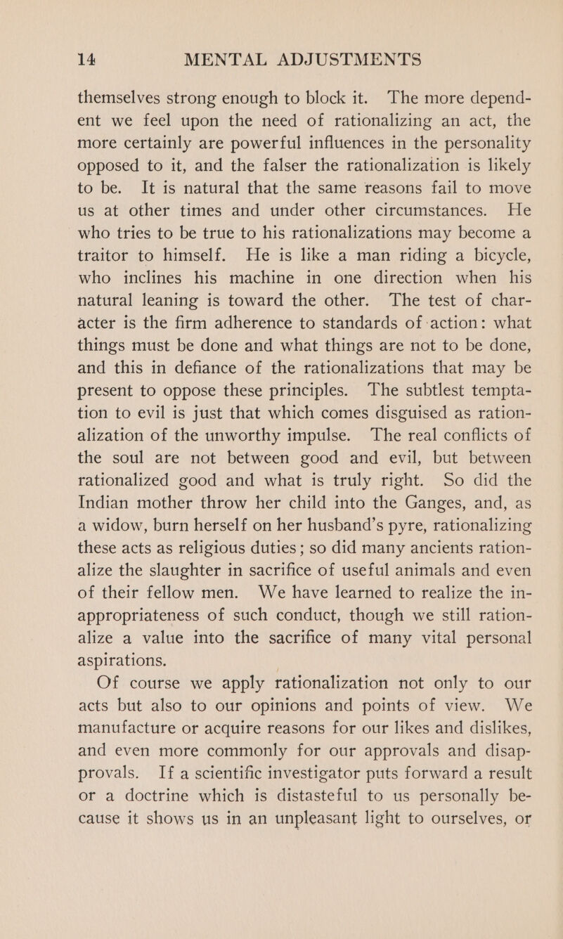 themselves strong enough to block it. The more depend- ent we feel upon the need of rationalizing an act, the more certainly are powerful influences in the personality opposed to it, and the falser the rationalization is likely to be. It is natural that the same reasons fail to move us at other times and under other circumstances. He who tries to be true to his rationalizations may become a traitor to himself. He is like a man riding a bicycle, who inclines his machine in one direction when his natural leaning is toward the other. The test of char- acter is the firm adherence to standards of action: what things must be done and what things are not to be done, and this in defiance of the rationalizations that may be present to oppose these principles. The subtlest tempta- tion to evil is just that which comes disguised as ration- alization of the unworthy impulse. The real conflicts of the soul are not between good and evil, but between rationalized good and what is truly right. So did the Indian mother throw her child into the Ganges, and, as a widow, burn herself on her husband’s pyre, rationalizing these acts as religious duties ; so did many ancients ration- alize the slaughter in sacrifice of useful animals and even of their fellow men. We have learned to realize the in- appropriateness of such conduct, though we still ration- alize a value into the sacrifice of many vital personal aspirations, | Of course we apply rationalization not only to our acts but also to our opinions and points of view. We manufacture or acquire reasons for our likes and dislikes, and even more commonly for our approvals and disap- provals. If a scientific investigator puts forward a result or a doctrine which is distasteful to us personally be- cause it shows us in an unpleasant light to ourselves, or