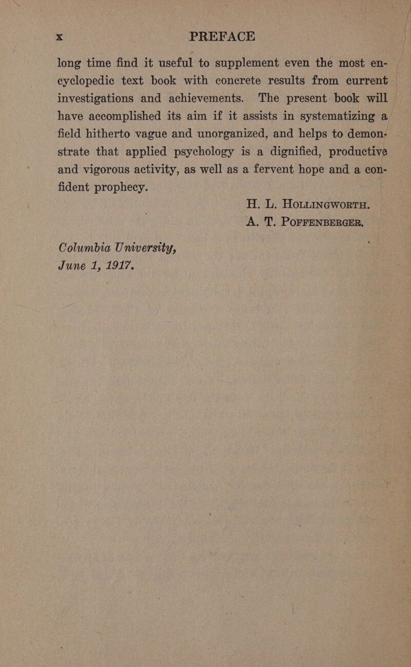 long time find it useful to supplement even the most en- eyclopedic text book with concrete results from current — investigations and achievements. The present book will | have accomplished its aim if it assists in systematizing a field hitherto vague and unorganized, and helps to demon- strate that applied psychology is a dignified, productive and vigorous activity, as well as a fervent hope and a con- fident prophecy. H. L, Houuincwortn. A. T. POFFENBERGER. Columbia Unversity, June 1, 1917.