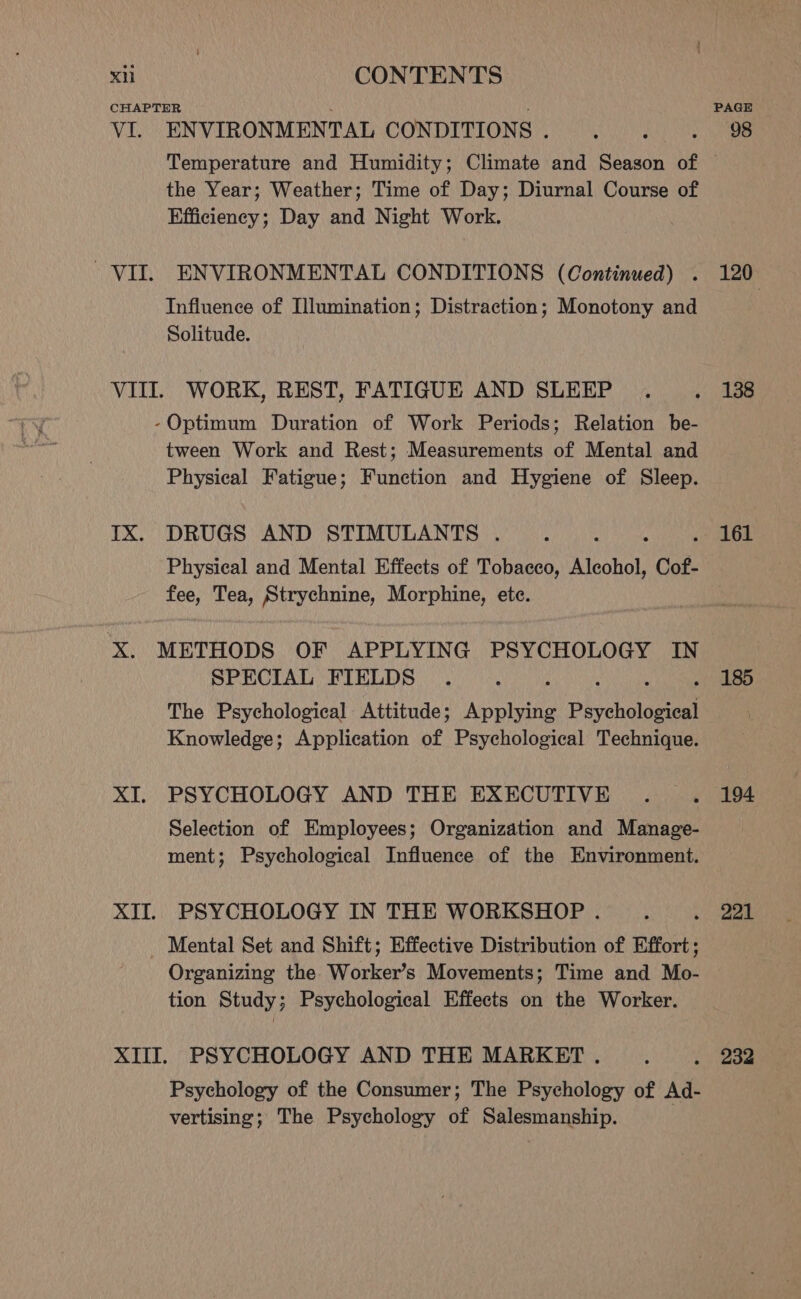 VI. ENVIRONMENTAL CONDITIONS . PAGE 98 the Year; Weather; Time of Day; Diurnal Course of Efficiency; Day and Night Work. ENVIRONMENTAL CONDITIONS (Continued) . Influence of Illumination; Distraction; Monotony and Solitude. IX. tween Work and Rest; Measurements of Mental and Physical Fatigue; Function and Hygiene of Sleep. DRUGS AND STIMULANTS . Physical and Mental Effects of Tobacco, Aleohol, Cot. fee, Tea, Strychnine, Morphine, ete. XI. SPECIAL FIELDS : : ! y The Psychological Attitude; Applying Psychological Knowledge; Application of Psychological Technique. PSYCHOLOGY AND THE EXECUTIVE Selection of Employees; Organization and Manage- ment; Psychological Influence of the Environment. PSYCHOLOGY IN THE WORKSHOP . Mental Set and Shift; Effective Distribution of Effort; Organizing the Worker’s Movements; Time and Mo- tion Study; Psychological Effects on the Worker. Psychology of the Consumer; The Psychology of Ad- vertising; The Psychology of Salesmanship. 120, 138 161 185 194 221 232