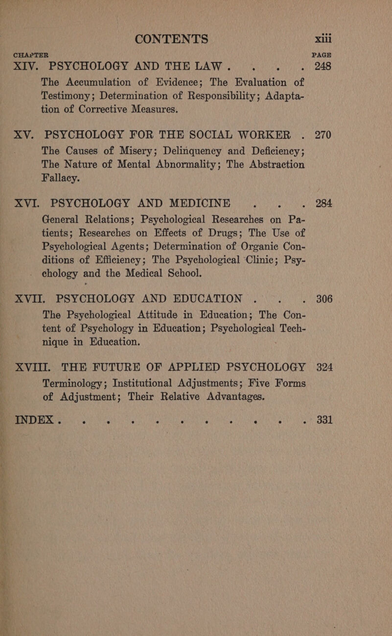 The Accumulation of Evidence; The Evaluation of tion of Corrective Measures. PSYCHOLOGY FOR THE SOCIAL WORKER The Causes of Misery; Delinquency and Deficiency; The Nature of Mental Abnormality; The Abstraction Fallacy. General Relations; Psychological Researches on Pa- tients; Researches on Effects of Drugs; The Use of Psychological Agents; Determination of Organic Con- ditions of Efficiency; The Psychological ‘Clinic; Psy- chology and the Medical School. The Psychological Attitude in Education; The Con- tent of Psychology in Education; Psychological Tech- nique in Education. Terminology; Institutional Adjustments; Five Forms of Adjustment; Their Relative Advantages. PAGE 248 270 284 306 324 331