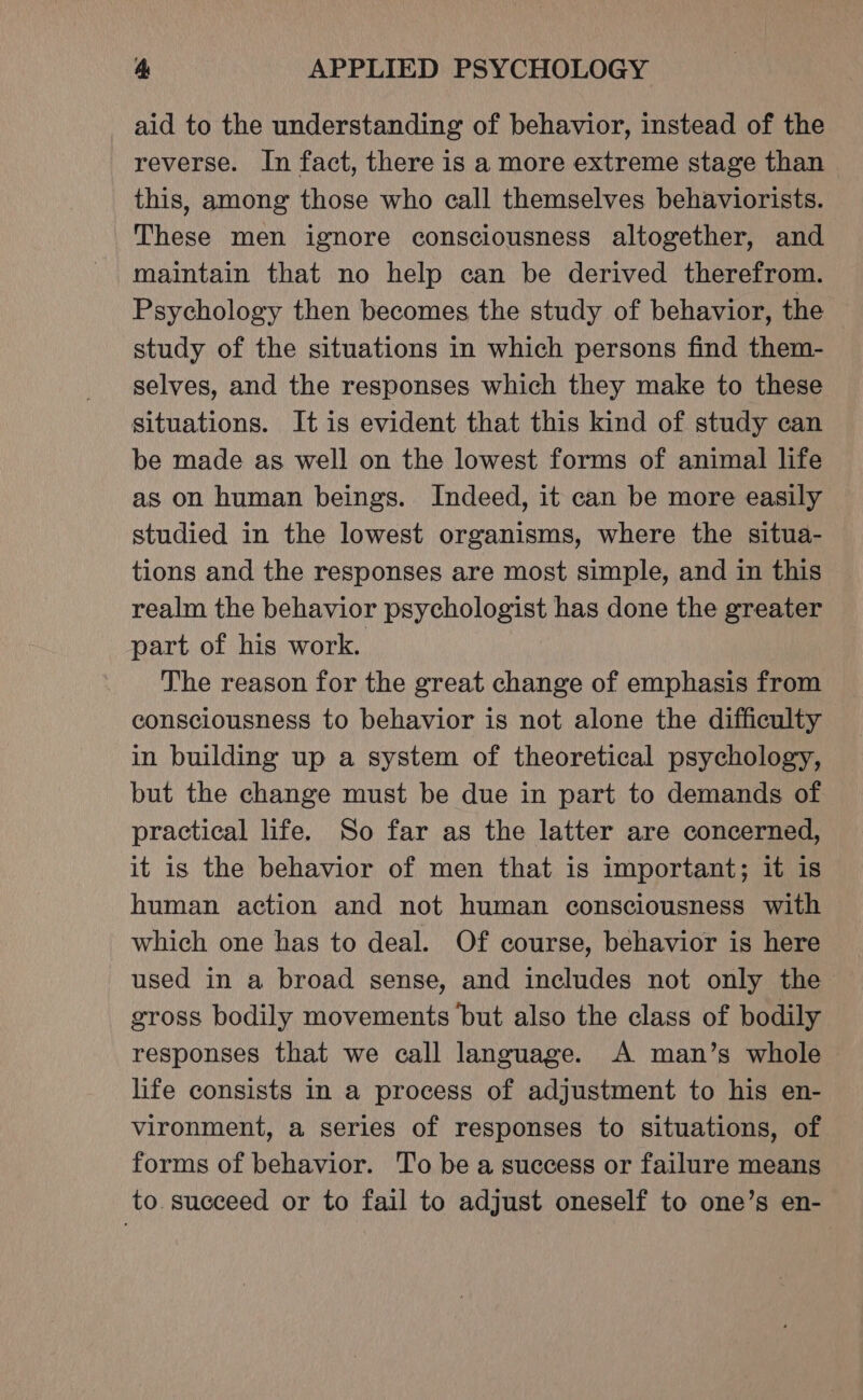 aid to the understanding of behavior, instead of the reverse. In fact, there is a more extreme stage than this, among those who call themselves behaviorists. These men ignore consciousness altogether, and maintain that no help can be derived therefrom. Psychology then becomes the study of behavior, the study of the situations in which persons find them- selves, and the responses which they make to these situations. It is evident that this kind of study can be made as well on the lowest forms of animal life as on human beings. Indeed, it can be more easily studied in the lowest organisms, where the situa- tions and the responses are most simple, and in this realm the behavior psychologist has done the greater part of his work. The reason for the great change of emphasis from consciousness to behavior is not alone the difficulty in building up a system of theoretical psychology, but the change must be due in part to demands of practical life. So far as the latter are concerned, it is the behavior of men that is important; it is human action and not human consciousness with which one has to deal. Of course, behavior is here used in a broad sense, and includes not only the gross bodily movements but also the class of bodily responses that we call language. A man’s whole life consists in a process of adjustment to his en- vironment, a series of responses to situations, of forms of behavior. To be a success or failure means to. succeed or to fail to adjust oneself to one’s en-