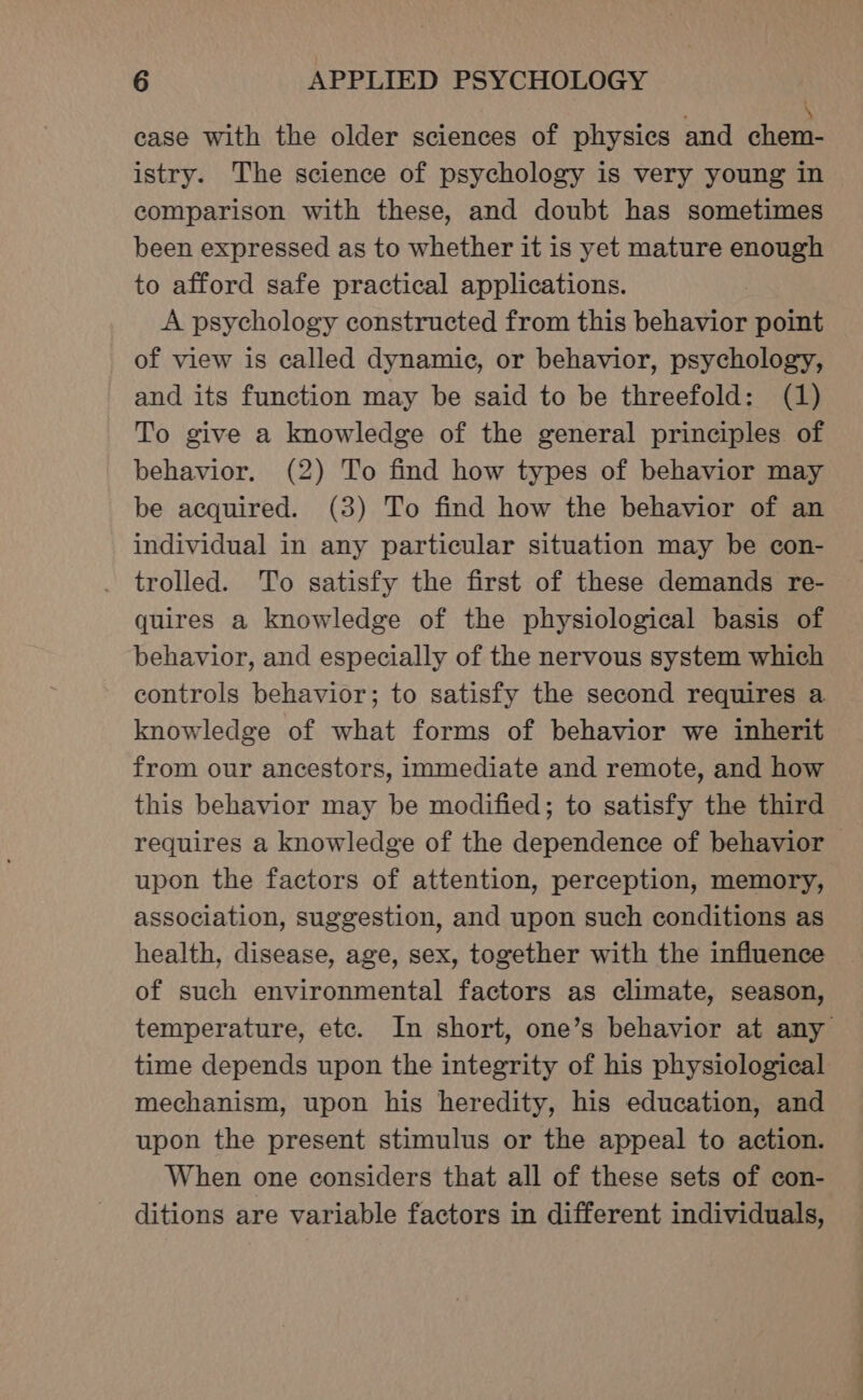 | \ case with the older sciences of physics and chem- istry. The science of psychology is very young in comparison with these, and doubt has sometimes been expressed as to whether it 1s yet mature enough to afford safe practical applications. A psychology constructed from this behavior point of view is called dynamic, or behavior, psychology, and its function may be said to be threefold: (1) To give a knowledge of the general principles of behavior. (2) To find how types of behavior may be acquired. (3) To find how the behavior of an individual in any particular situation may be con- trolled. To satisfy the first of these demands re- quires a knowledge of the physiological basis of behavior, and especially of the nervous system which controls behavior; to satisfy the second requires a knowledge of what forms of behavior we inherit from our ancestors, immediate and remote, and how this behavior may be modified; to satisfy the third requires a knowledge of the dependence of behavior upon the factors of attention, perception, memory, association, suggestion, and upon such conditions as health, disease, age, sex, together with the influence of such environmental factors as climate, season, temperature, ete. In short, one’s behavior at any time depends upon the integrity of his physiological mechanism, upon his heredity, his education, and upon the present stimulus or the appeal to action. When one considers that all of these sets of con- ditions are variable factors in different individuals,