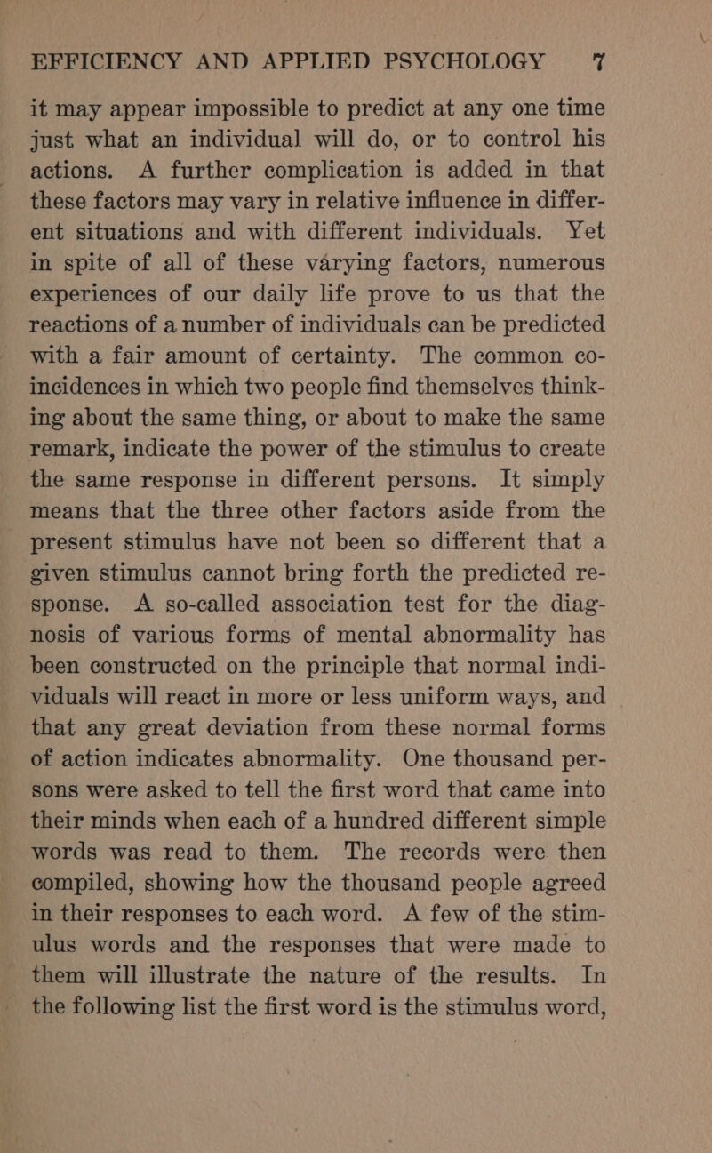 it may appear impossible to predict at any one time just what an individual will do, or to control his actions. A further complication is added in that these factors may vary in relative influence in differ- ent situations and with different individuals. Yet in spite of all of these varying factors, numerous experiences of our daily life prove to us that the reactions of a number of individuals can be predicted with a fair amount of certainty. The common co- incidences in which two people find themselves think- ing about the same thing, or about to make the same remark, indicate the power of the stimulus to create the same response in different persons. It simply means that the three other factors aside from the present stimulus have not been so different that a given stimulus cannot bring forth the predicted re- sponse. A so-called association test for the diag- nosis of various forms of mental abnormality has been constructed on the principle that normal indi- viduals will react in more or less uniform ways, and _ that any great deviation from these normal forms of action indicates abnormality. One thousand per- sons were asked to tell the first word that came into their minds when each of a hundred different simple words was read to them. The records were then compiled, showing how the thousand people agreed in their responses to each word. A few of the stim- ulus words and the responses that were made to _ them will illustrate the nature of the results. In the following list the first word is the stimulus word,