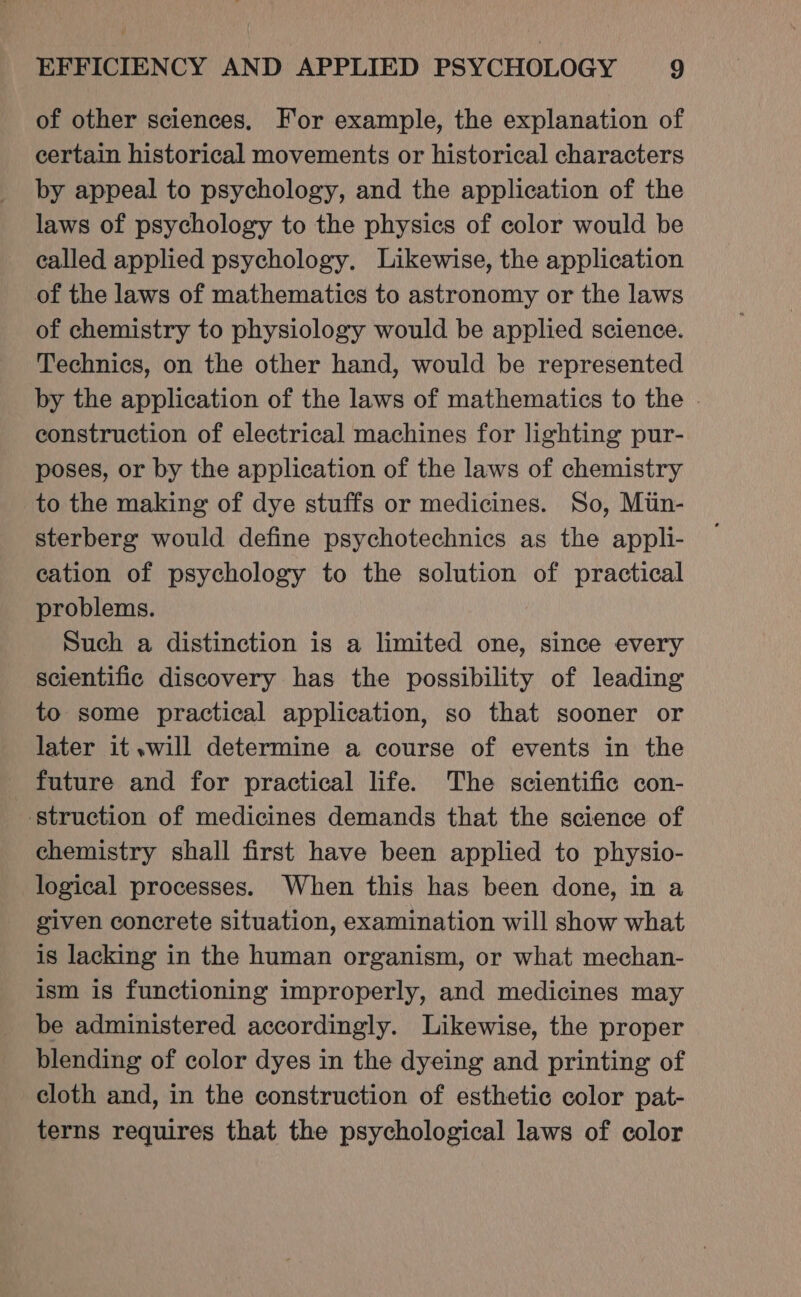 of other sciences, For example, the explanation of certain historical movements or historical characters by appeal to psychology, and the application of the laws of psychology to the physics of color would be called applied psychology. Likewise, the application of the laws of mathematics to astronomy or the laws of chemistry to physiology would be applied science. Technics, on the other hand, would be represented by the application of the laws of mathematics to the . construction of electrical machines for lighting pur- poses, or by the application of the laws of chemistry to the making of dye stuffs or medicines. So, Mtin- sterberg would define psychotechnics as the appli- cation of psychology to the solution of practical problems. Such a distinction is a limited one, since every scientific discovery has the possibility of leading to some practical application, so that sooner or later it .will determine a course of events in the future and for practical life. The scientific con- ‘struction of medicines demands that the science of chemistry shall first have been applied to physio- logical processes. When this has been done, in a given concrete situation, examination will show what is lacking in the human organism, or what mechan- ism is functioning improperly, and medicines may be administered accordingly. Likewise, the proper blending of color dyes in the dyeing and printing of cloth and, in the construction of esthetic color pat- terns requires that the psychological laws of color